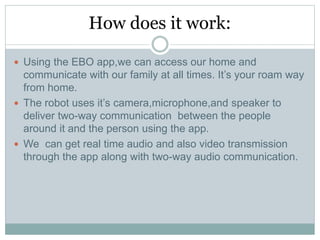 How does it work:
 Using the EBO app,we can access our home and
communicate with our family at all times. It’s your roam way
from home.
 The robot uses it’s camera,microphone,and speaker to
deliver two-way communication between the people
around it and the person using the app.
 We can get real time audio and also video transmission
through the app along with two-way audio communication.
 
