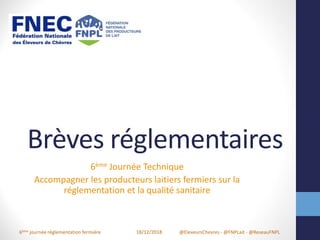 6ème journée réglementation fermière 18/12/2018 @EleveursChevres - @FNPLait - @ReseauFNPL
Brèves réglementaires
6ème Journée Technique
Accompagner les producteurs laitiers fermiers sur la
réglementation et la qualité sanitaire
 