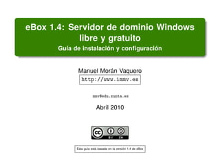 eBox 1.4: Servidor de dominio Windows
            libre y gratuito
       Gu´a de instalacion y conﬁguracion
         ı              ´              ´


              Manuel Moran Vaquero
                        ´
               http://www.immv.es

                        mmv@edu.xunta.es

                          Abril 2010




             Esta gu´a esta basada en la version 1.4 de eBox
                    ı     ´                   ´
 