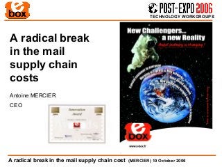 TECHNOLOGY WORKGROUPS




A radical break
in the mail
supply chain
costs
Antoine MERCIER
CEO




A radical break in the mail supply chain cost   (MERCIER) 10 October 2006
 
