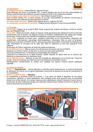Les Dirigeants
Un dirigeant fondateur : Antoine Mercier, (Associé 50 ans)
Ecole Nationale des Ponts et Chaussées (75), a exercé pendant plus de 20 ans des responsabilités de
direction opérationnelle dans différents groupes mondiaux du BTP et des Télécommunications.
Un développeur spécialiste de l’international : Henri Balsan (Associé 49 ans)
Ecole Centrale Nantes (77), a exercé pendant 20 ans des responsabilités de direction commerciale et
internationales dans différents groupes industriels et de BTP.
Un responsable Technique : Sylvain Paris (Associé 38 ans) Ingénieur INT (87)
Un responsable commercial et marketing : Philippe Simonot (Associé 37 ans) Commercial EDEP

La Stratégie
Année 2000 : Création de la société E-BOX. Etude d’opportunité, Analyse des besoins. Etude de marché
avec ISC PROMOETUDE.
Année 2001 : Dépôt des brevets, design et marques. Etude des besoins des logisticiens livrant le particulier
conjointement avec la direction de coliposte (Groupe LA POSTE), Etablissement des cahiers des charges
fonctionnels, Contrat d’aide avec l’ANVAR et Qualification d’entreprise innovante pour les FCPI.
Année 2002 : Ingénierie du produit e-box (système d’information et de communication, Intégration des
périphériques, automatismes, verrouillage électromagnétique, mécanique). Mise au point du prototype.
Sélection par le groupe LA POSTE dans le cadre de leur projet d’acquisition d’automates de distribution de
colis. Présentation du prototype lors du salon Elec 2002 en Décembre au parc des expositions Paris
Villepinte.
Structuration de l’offre à destination de toutes les postes européennes.
Année 2003 (prévision) : Mise en œuvre d’un site test avec la branche colis de LA POSTE.
Signature d’un premier contrat de test avec au moins une autre poste européenne.
Accord de partenariat avec un industriel pour l’assemblage des consignes.
Lancement aux Etats-Unis de la filiale E-Box4U (statuts déposés en 2002) axée sur la sécurité des
bâtiments en partenariat avec un distributeur local.
Année 2004 (prévision) : Obtention du seuil de rentabilité par déploiement sur le marché des Postes en
Europe. Vente de franchises aux Etats-Unis par l’intermédiaire de notre filiale e-box4u.
Développement complémentaire du produit pour s’adapter aux besoins d’autres acteurs logistiques
potentiels.

Les Business Models
Phase 1 :– Equipementier : permet atteindre un cash-flow positif rapidement par la vente de l’automate
de distribution de colis et /ou du logiciel d’exploitation (licence) et la signature de contrat de maintenance et
/ou d’exploitation.
Phase 2 au-delà de 2004 : – Opérateur
En complément du Business model de la phase 1, il est prévu de mettre à disposition de nos clients
(commerçant, logisticien ou client destinataire), des consignes e-box qu’ils pourront louer à la demande
pendant une durée donnée. Ce concept, beaucoup plus capitalistique, puisqu’il nécessite d’investir dans la
construction de sites entièrement équipés est cependant nettement plus rentable et permet de générer des
revenus récurrents sur le long terme.




                                                                                                                    2
Contact : Antoine MERCIER Tel : 06 62 40 78 85 mail : amercier@e-box.fr
 