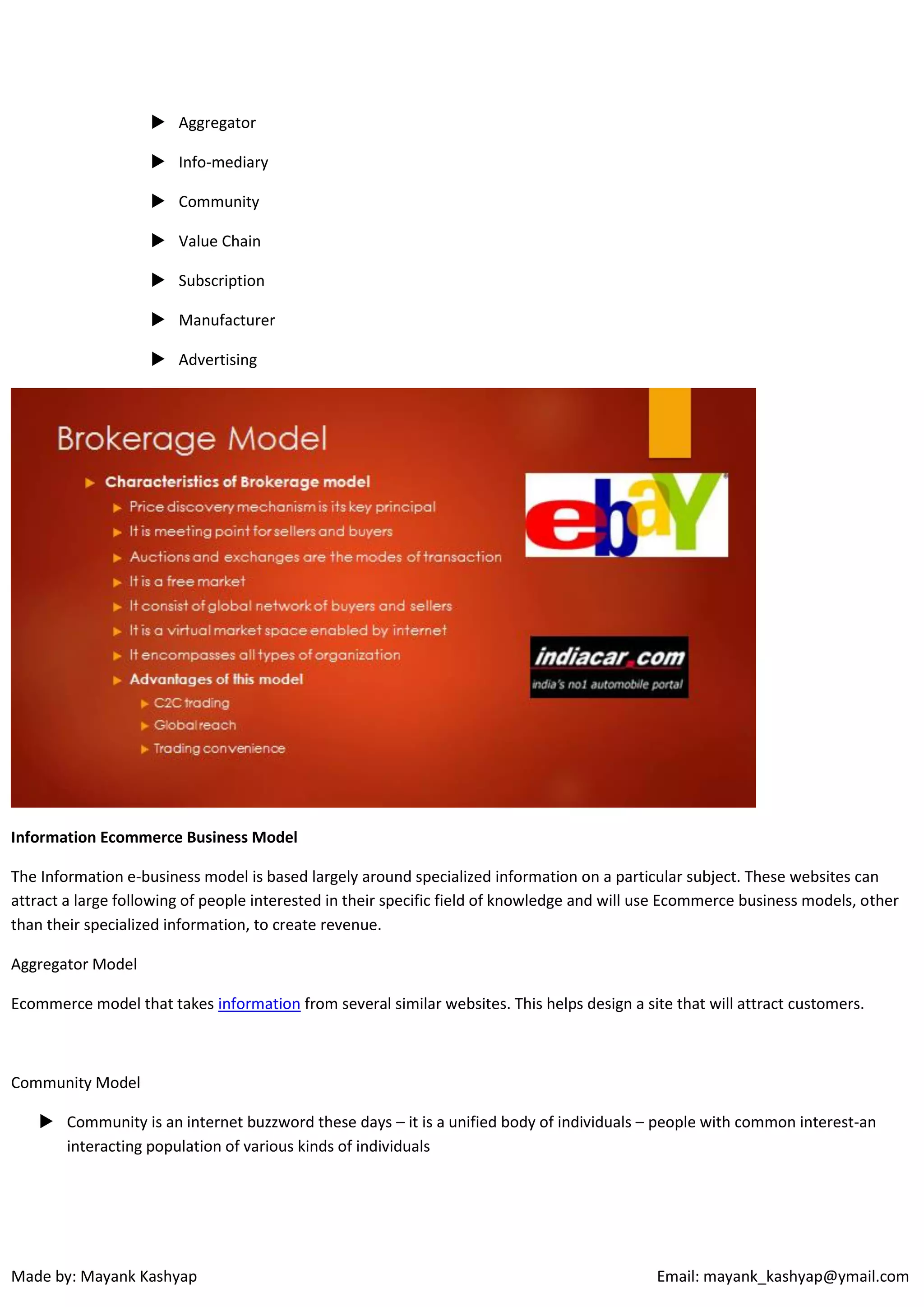  Aggregator
 Info-mediary
 Community
 Value Chain
 Subscription
 Manufacturer
 Advertising

Information Ecommerce Business Model
The Information e-business model is based largely around specialized information on a particular subject. These websites can
attract a large following of people interested in their specific field of knowledge and will use Ecommerce business models, other
than their specialized information, to create revenue.
Aggregator Model
Ecommerce model that takes information from several similar websites. This helps design a site that will attract customers.

Community Model
 Community is an internet buzzword these days – it is a unified body of individuals – people with common interest-an
interacting population of various kinds of individuals

Made by: Mayank Kashyap

Email: mayank_kashyap@ymail.com

 