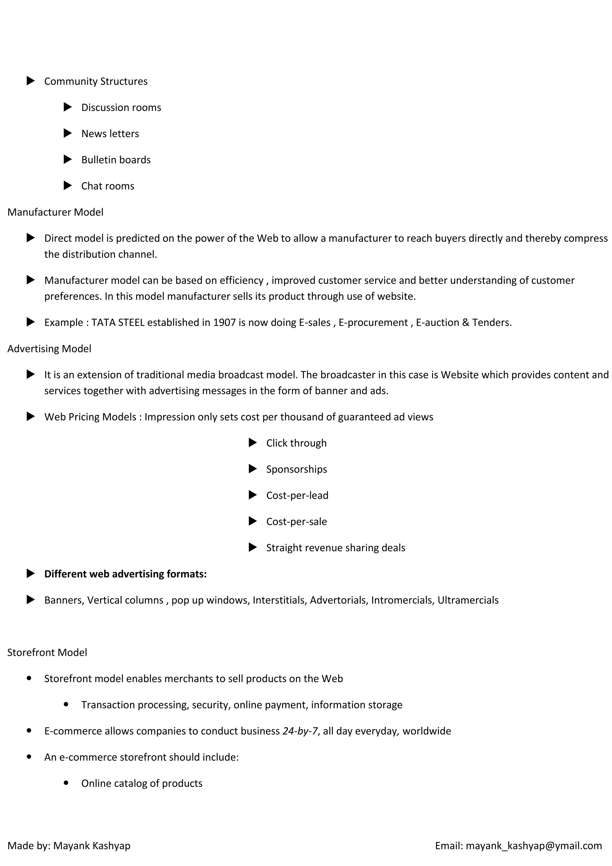 Community Structures
 Discussion rooms
 News letters
 Bulletin boards
 Chat rooms
Manufacturer Model
 Direct model is predicted on the power of the Web to allow a manufacturer to reach buyers directly and thereby compress
the distribution channel.
 Manufacturer model can be based on efficiency , improved customer service and better understanding of customer
preferences. In this model manufacturer sells its product through use of website.
 Example : TATA STEEL established in 1907 is now doing E-sales , E-procurement , E-auction & Tenders.
Advertising Model
 It is an extension of traditional media broadcast model. The broadcaster in this case is Website which provides content and
services together with advertising messages in the form of banner and ads.
 Web Pricing Models : Impression only sets cost per thousand of guaranteed ad views
 Click through
 Sponsorships
 Cost-per-lead
 Cost-per-sale
 Straight revenue sharing deals
 Different web advertising formats:
 Banners, Vertical columns , pop up windows, Interstitials, Advertorials, Intromercials, Ultramercials

Storefront Model


Storefront model enables merchants to sell products on the Web


Transaction processing, security, online payment, information storage



E-commerce allows companies to conduct business 24-by-7, all day everyday, worldwide



An e-commerce storefront should include:


Online catalog of products

Made by: Mayank Kashyap

Email: mayank_kashyap@ymail.com

 