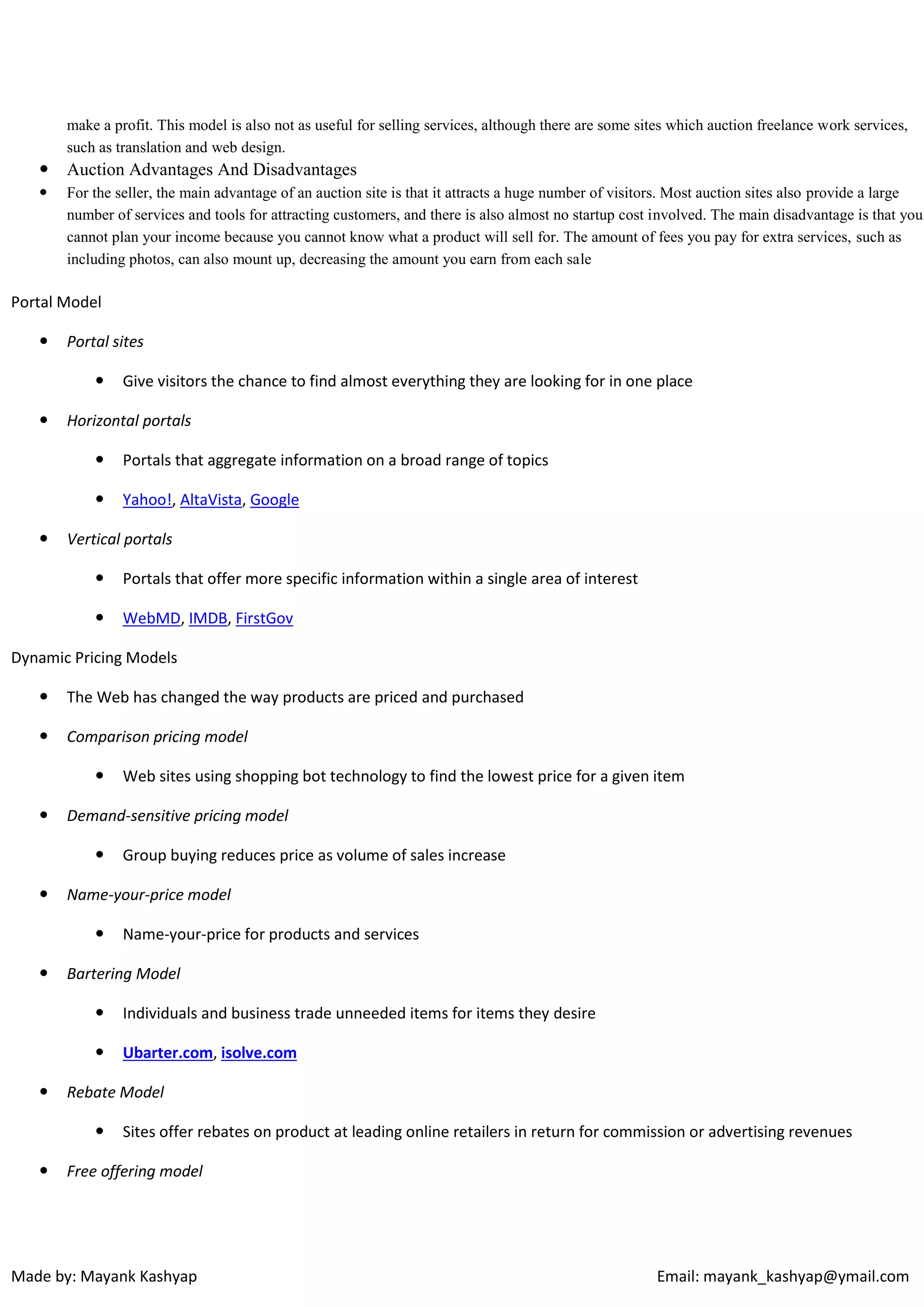 make a profit. This model is also not as useful for selling services, although there are some sites which auction freelance work services,
such as translation and web design.



Auction Advantages And Disadvantages



For the seller, the main advantage of an auction site is that it attracts a huge number of visitors. Most auction sites also provide a large
number of services and tools for attracting customers, and there is also almost no startup cost involved. The main disadvantage is that you
cannot plan your income because you cannot know what a product will sell for. The amount of fees you pay for extra services, such as
including photos, can also mount up, decreasing the amount you earn from each sale

Portal Model


Portal sites




Give visitors the chance to find almost everything they are looking for in one place

Horizontal portals





Portals that aggregate information on a broad range of topics
Yahoo!, AltaVista, Google

Vertical portals


Portals that offer more specific information within a single area of interest



WebMD, IMDB, FirstGov

Dynamic Pricing Models


The Web has changed the way products are priced and purchased



Comparison pricing model




Demand-sensitive pricing model




Group buying reduces price as volume of sales increase

Name-your-price model




Web sites using shopping bot technology to find the lowest price for a given item

Name-your-price for products and services

Bartering Model





Individuals and business trade unneeded items for items they desire
Ubarter.com, isolve.com

Rebate Model




Sites offer rebates on product at leading online retailers in return for commission or advertising revenues

Free offering model

Made by: Mayank Kashyap

Email: mayank_kashyap@ymail.com

 