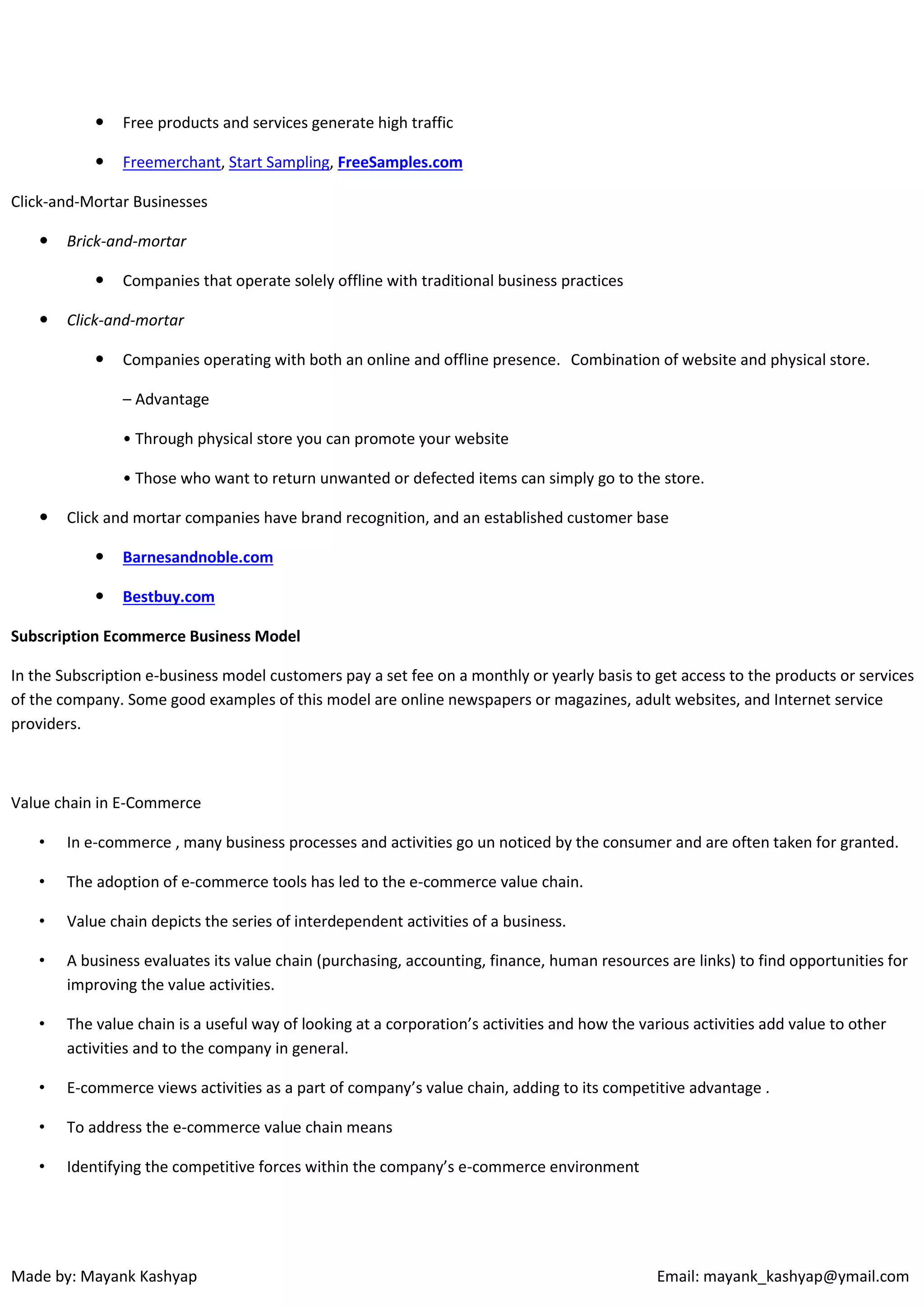 

Free products and services generate high traffic



Freemerchant, Start Sampling, FreeSamples.com

Click-and-Mortar Businesses


Brick-and-mortar




Companies that operate solely offline with traditional business practices

Click-and-mortar


Companies operating with both an online and offline presence. Combination of website and physical store.
– Advantage
• Through physical store you can promote your website
• Those who want to return unwanted or defected items can simply go to the store.



Click and mortar companies have brand recognition, and an established customer base


Barnesandnoble.com



Bestbuy.com

Subscription Ecommerce Business Model
In the Subscription e-business model customers pay a set fee on a monthly or yearly basis to get access to the products or services
of the company. Some good examples of this model are online newspapers or magazines, adult websites, and Internet service
providers.

Value chain in E-Commerce
•

In e-commerce , many business processes and activities go un noticed by the consumer and are often taken for granted.

•

The adoption of e-commerce tools has led to the e-commerce value chain.

•

Value chain depicts the series of interdependent activities of a business.

•

A business evaluates its value chain (purchasing, accounting, finance, human resources are links) to find opportunities for
improving the value activities.

•

The value chain is a useful way of looking at a corporation’s activities and how the various activities add value to other
activities and to the company in general.

•

E-commerce views activities as a part of company’s value chain, adding to its competitive advantage .

•

To address the e-commerce value chain means

•

Identifying the competitive forces within the company’s e-commerce environment

Made by: Mayank Kashyap

Email: mayank_kashyap@ymail.com

 