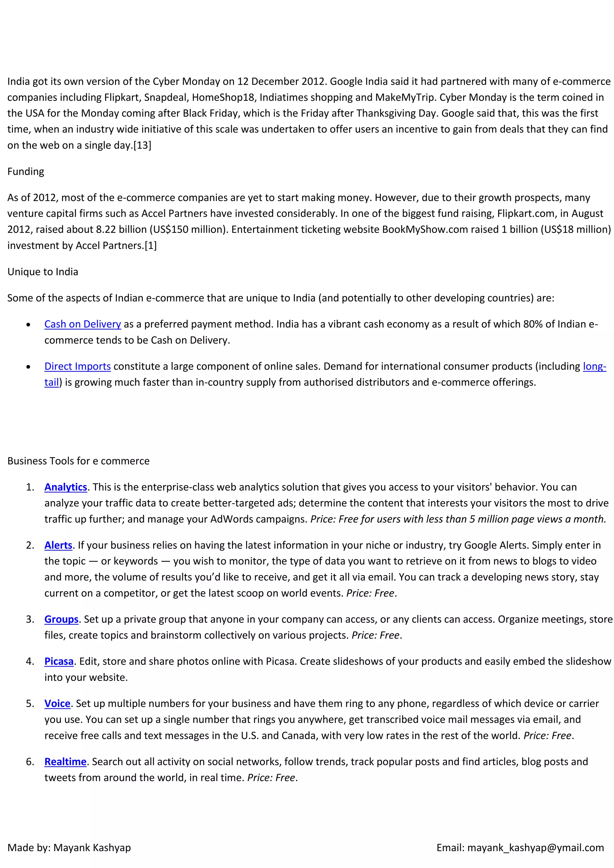 India got its own version of the Cyber Monday on 12 December 2012. Google India said it had partnered with many of e-commerce
companies including Flipkart, Snapdeal, HomeShop18, Indiatimes shopping and MakeMyTrip. Cyber Monday is the term coined in
the USA for the Monday coming after Black Friday, which is the Friday after Thanksgiving Day. Google said that, this was the first
time, when an industry wide initiative of this scale was undertaken to offer users an incentive to gain from deals that they can find
on the web on a single day.[13]
Funding
As of 2012, most of the e-commerce companies are yet to start making money. However, due to their growth prospects, many
venture capital firms such as Accel Partners have invested considerably. In one of the biggest fund raising, Flipkart.com, in August
2012, raised about 8.22 billion (US$150 million). Entertainment ticketing website BookMyShow.com raised 1 billion (US$18 million)
investment by Accel Partners.[1]
Unique to India
Some of the aspects of Indian e-commerce that are unique to India (and potentially to other developing countries) are:


Cash on Delivery as a preferred payment method. India has a vibrant cash economy as a result of which 80% of Indian ecommerce tends to be Cash on Delivery.



Direct Imports constitute a large component of online sales. Demand for international consumer products (including longtail) is growing much faster than in-country supply from authorised distributors and e-commerce offerings.

Business Tools for e commerce
1. Analytics. This is the enterprise-class web analytics solution that gives you access to your visitors' behavior. You can
analyze your traffic data to create better-targeted ads; determine the content that interests your visitors the most to drive
traffic up further; and manage your AdWords campaigns. Price: Free for users with less than 5 million page views a month.
2. Alerts. If your business relies on having the latest information in your niche or industry, try Google Alerts. Simply enter in
the topic — or keywords — you wish to monitor, the type of data you want to retrieve on it from news to blogs to video
and more, the volume of results you’d like to receive, and get it all via email. You can track a developing news story, stay
current on a competitor, or get the latest scoop on world events. Price: Free.
3. Groups. Set up a private group that anyone in your company can access, or any clients can access. Organize meetings, store
files, create topics and brainstorm collectively on various projects. Price: Free.
4. Picasa. Edit, store and share photos online with Picasa. Create slideshows of your products and easily embed the slideshow
into your website.
5. Voice. Set up multiple numbers for your business and have them ring to any phone, regardless of which device or carrier
you use. You can set up a single number that rings you anywhere, get transcribed voice mail messages via email, and
receive free calls and text messages in the U.S. and Canada, with very low rates in the rest of the world. Price: Free.
6. Realtime. Search out all activity on social networks, follow trends, track popular posts and find articles, blog posts and
tweets from around the world, in real time. Price: Free.

Made by: Mayank Kashyap

Email: mayank_kashyap@ymail.com

 