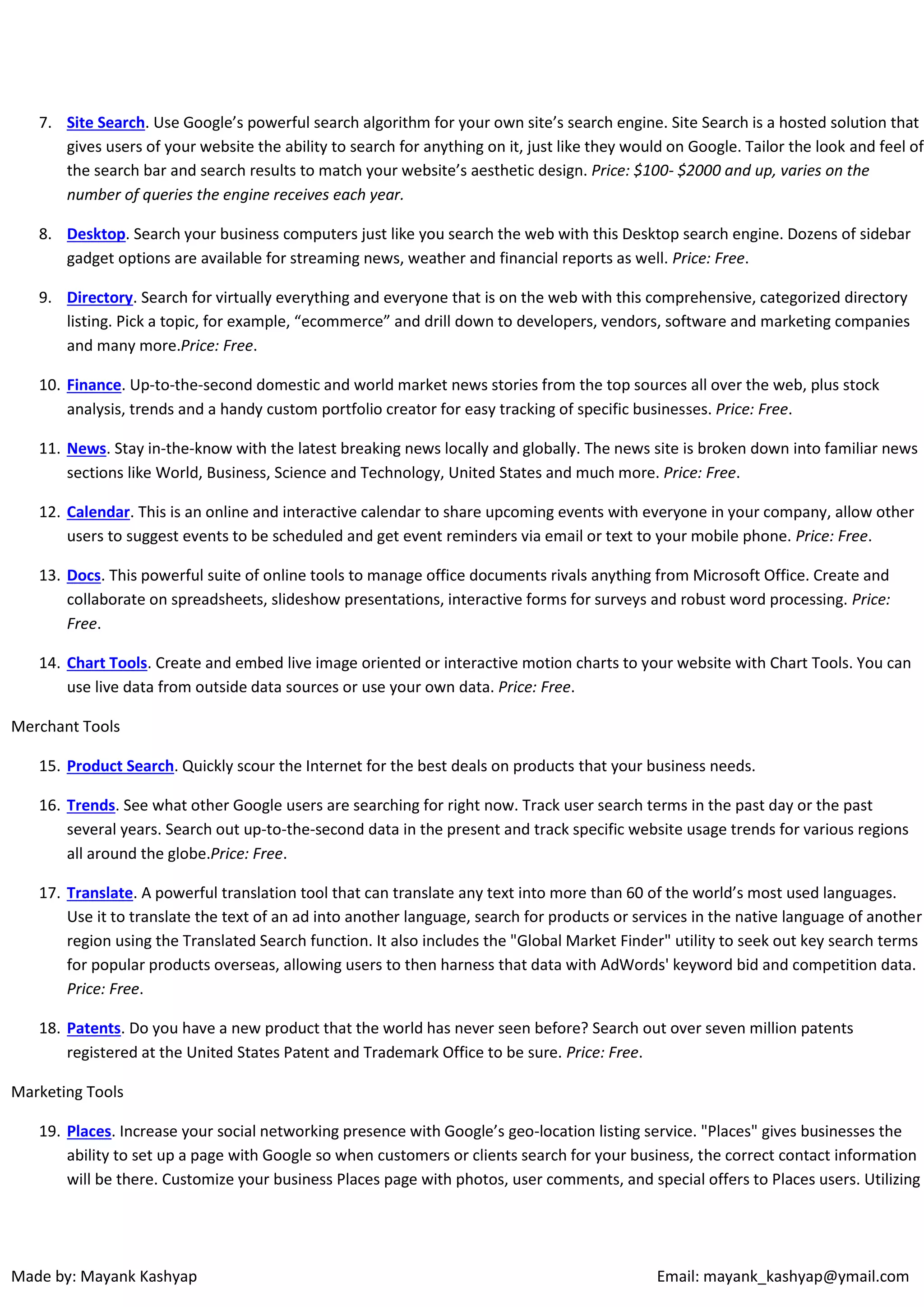 7. Site Search. Use Google’s powerful search algorithm for your own site’s search engine. Site Search is a hosted solution that
gives users of your website the ability to search for anything on it, just like they would on Google. Tailor the look and feel of
the search bar and search results to match your website’s aesthetic design. Price: $100- $2000 and up, varies on the
number of queries the engine receives each year.
8. Desktop. Search your business computers just like you search the web with this Desktop search engine. Dozens of sidebar
gadget options are available for streaming news, weather and financial reports as well. Price: Free.
9. Directory. Search for virtually everything and everyone that is on the web with this comprehensive, categorized directory
listing. Pick a topic, for example, “ecommerce” and drill down to developers, vendors, software and marketing companies
and many more.Price: Free.
10. Finance. Up-to-the-second domestic and world market news stories from the top sources all over the web, plus stock
analysis, trends and a handy custom portfolio creator for easy tracking of specific businesses. Price: Free.
11. News. Stay in-the-know with the latest breaking news locally and globally. The news site is broken down into familiar news
sections like World, Business, Science and Technology, United States and much more. Price: Free.
12. Calendar. This is an online and interactive calendar to share upcoming events with everyone in your company, allow other
users to suggest events to be scheduled and get event reminders via email or text to your mobile phone. Price: Free.
13. Docs. This powerful suite of online tools to manage office documents rivals anything from Microsoft Office. Create and
collaborate on spreadsheets, slideshow presentations, interactive forms for surveys and robust word processing. Price:
Free.
14. Chart Tools. Create and embed live image oriented or interactive motion charts to your website with Chart Tools. You can
use live data from outside data sources or use your own data. Price: Free.
Merchant Tools
15. Product Search. Quickly scour the Internet for the best deals on products that your business needs.
16. Trends. See what other Google users are searching for right now. Track user search terms in the past day or the past
several years. Search out up-to-the-second data in the present and track specific website usage trends for various regions
all around the globe.Price: Free.
17. Translate. A powerful translation tool that can translate any text into more than 60 of the world’s most used languages.
Use it to translate the text of an ad into another language, search for products or services in the native language of another
region using the Translated Search function. It also includes the "Global Market Finder" utility to seek out key search terms
for popular products overseas, allowing users to then harness that data with AdWords' keyword bid and competition data.
Price: Free.
18. Patents. Do you have a new product that the world has never seen before? Search out over seven million patents
registered at the United States Patent and Trademark Office to be sure. Price: Free.
Marketing Tools
19. Places. Increase your social networking presence with Google’s geo-location listing service. "Places" gives businesses the
ability to set up a page with Google so when customers or clients search for your business, the correct contact information
will be there. Customize your business Places page with photos, user comments, and special offers to Places users. Utilizing

Made by: Mayank Kashyap

Email: mayank_kashyap@ymail.com

 