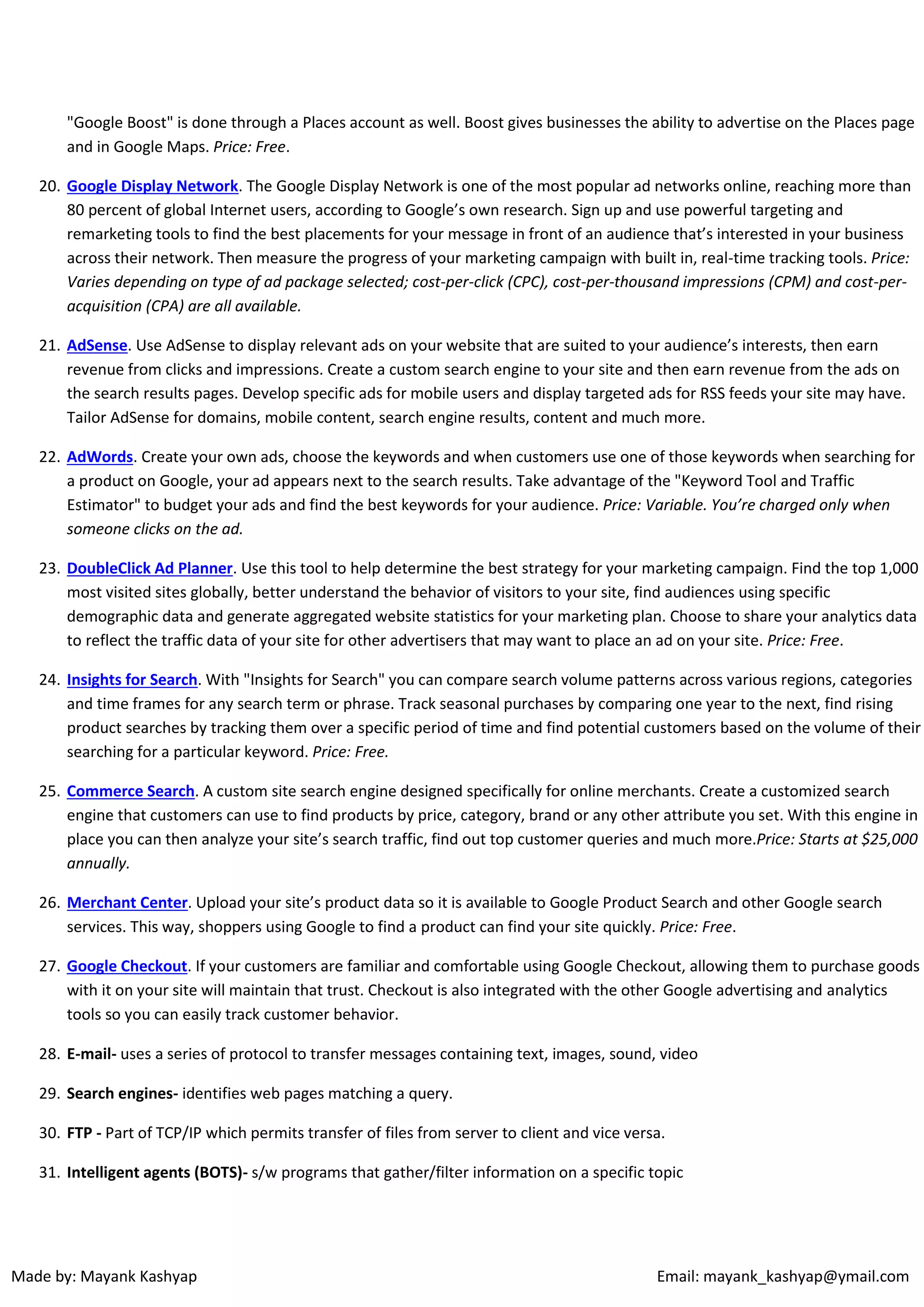 "Google Boost" is done through a Places account as well. Boost gives businesses the ability to advertise on the Places page
and in Google Maps. Price: Free.
20. Google Display Network. The Google Display Network is one of the most popular ad networks online, reaching more than
80 percent of global Internet users, according to Google’s own research. Sign up and use powerful targeting and
remarketing tools to find the best placements for your message in front of an audience that’s interested in your business
across their network. Then measure the progress of your marketing campaign with built in, real-time tracking tools. Price:
Varies depending on type of ad package selected; cost-per-click (CPC), cost-per-thousand impressions (CPM) and cost-peracquisition (CPA) are all available.
21. AdSense. Use AdSense to display relevant ads on your website that are suited to your audience’s interests, then earn
revenue from clicks and impressions. Create a custom search engine to your site and then earn revenue from the ads on
the search results pages. Develop specific ads for mobile users and display targeted ads for RSS feeds your site may have.
Tailor AdSense for domains, mobile content, search engine results, content and much more.
22. AdWords. Create your own ads, choose the keywords and when customers use one of those keywords when searching for
a product on Google, your ad appears next to the search results. Take advantage of the "Keyword Tool and Traffic
Estimator" to budget your ads and find the best keywords for your audience. Price: Variable. You’re charged only when
someone clicks on the ad.
23. DoubleClick Ad Planner. Use this tool to help determine the best strategy for your marketing campaign. Find the top 1,000
most visited sites globally, better understand the behavior of visitors to your site, find audiences using specific
demographic data and generate aggregated website statistics for your marketing plan. Choose to share your analytics data
to reflect the traffic data of your site for other advertisers that may want to place an ad on your site. Price: Free.
24. Insights for Search. With "Insights for Search" you can compare search volume patterns across various regions, categories
and time frames for any search term or phrase. Track seasonal purchases by comparing one year to the next, find rising
product searches by tracking them over a specific period of time and find potential customers based on the volume of their
searching for a particular keyword. Price: Free.
25. Commerce Search. A custom site search engine designed specifically for online merchants. Create a customized search
engine that customers can use to find products by price, category, brand or any other attribute you set. With this engine in
place you can then analyze your site’s search traffic, find out top customer queries and much more.Price: Starts at $25,000
annually.
26. Merchant Center. Upload your site’s product data so it is available to Google Product Search and other Google search
services. This way, shoppers using Google to find a product can find your site quickly. Price: Free.
27. Google Checkout. If your customers are familiar and comfortable using Google Checkout, allowing them to purchase goods
with it on your site will maintain that trust. Checkout is also integrated with the other Google advertising and analytics
tools so you can easily track customer behavior.
28. E-mail- uses a series of protocol to transfer messages containing text, images, sound, video
29. Search engines- identifies web pages matching a query.
30. FTP - Part of TCP/IP which permits transfer of files from server to client and vice versa.
31. Intelligent agents (BOTS)- s/w programs that gather/filter information on a specific topic

Made by: Mayank Kashyap

Email: mayank_kashyap@ymail.com

 