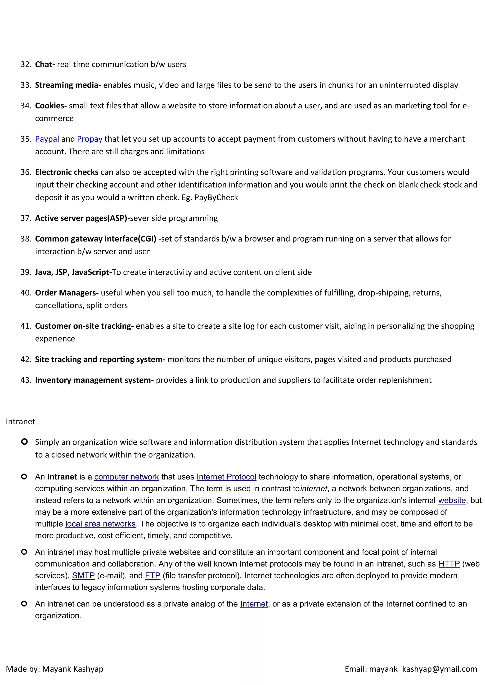 32. Chat- real time communication b/w users
33. Streaming media- enables music, video and large files to be send to the users in chunks for an uninterrupted display
34. Cookies- small text files that allow a website to store information about a user, and are used as an marketing tool for ecommerce
35. Paypal and Propay that let you set up accounts to accept payment from customers without having to have a merchant
account. There are still charges and limitations
36. Electronic checks can also be accepted with the right printing software and validation programs. Your customers would
input their checking account and other identification information and you would print the check on blank check stock and
deposit it as you would a written check. Eg. PayByCheck
37. Active server pages(ASP)-sever side programming
38. Common gateway interface(CGI) -set of standards b/w a browser and program running on a server that allows for
interaction b/w server and user
39. Java, JSP, JavaScript-To create interactivity and active content on client side
40. Order Managers- useful when you sell too much, to handle the complexities of fulfilling, drop-shipping, returns,
cancellations, split orders
41. Customer on-site tracking- enables a site to create a site log for each customer visit, aiding in personalizing the shopping
experience
42. Site tracking and reporting system- monitors the number of unique visitors, pages visited and products purchased
43. Inventory management system- provides a link to production and suppliers to facilitate order replenishment

Intranet
 Simply an organization wide software and information distribution system that applies Internet technology and standards
to a closed network within the organization.
 An intranet is a computer network that uses Internet Protocol technology to share information, operational systems, or
computing services within an organization. The term is used in contrast tointernet, a network between organizations, and
instead refers to a network within an organization. Sometimes, the term refers only to the organization's internal website, but
may be a more extensive part of the organization's information technology infrastructure, and may be composed of
multiple local area networks. The objective is to organize each individual's desktop with minimal cost, time and effort to be
more productive, cost efficient, timely, and competitive.
 An intranet may host multiple private websites and constitute an important component and focal point of internal
communication and collaboration. Any of the well known Internet protocols may be found in an intranet, such as HTTP (web
services), SMTP (e-mail), and FTP (file transfer protocol). Internet technologies are often deployed to provide modern
interfaces to legacy information systems hosting corporate data.
 An intranet can be understood as a private analog of the Internet, or as a private extension of the Internet confined to an
organization.

Made by: Mayank Kashyap

Email: mayank_kashyap@ymail.com

 