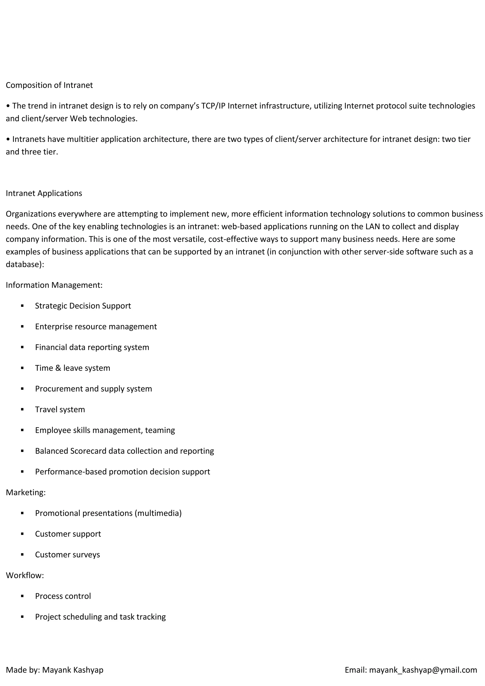 Composition of Intranet
• The trend in intranet design is to rely on company’s TCP/IP Internet infrastructure, utilizing Internet protocol suite technologies
and client/server Web technologies.
• Intranets have multitier application architecture, there are two types of client/server architecture for intranet design: two tier
and three tier.

Intranet Applications
Organizations everywhere are attempting to implement new, more efficient information technology solutions to common business
needs. One of the key enabling technologies is an intranet: web-based applications running on the LAN to collect and display
company information. This is one of the most versatile, cost-effective ways to support many business needs. Here are some
examples of business applications that can be supported by an intranet (in conjunction with other server-side software such as a
database):
Information Management:


Strategic Decision Support



Enterprise resource management



Financial data reporting system



Time & leave system



Procurement and supply system



Travel system



Employee skills management, teaming



Balanced Scorecard data collection and reporting



Performance-based promotion decision support

Marketing:


Promotional presentations (multimedia)



Customer support



Customer surveys

Workflow:


Process control



Project scheduling and task tracking

Made by: Mayank Kashyap

Email: mayank_kashyap@ymail.com

 