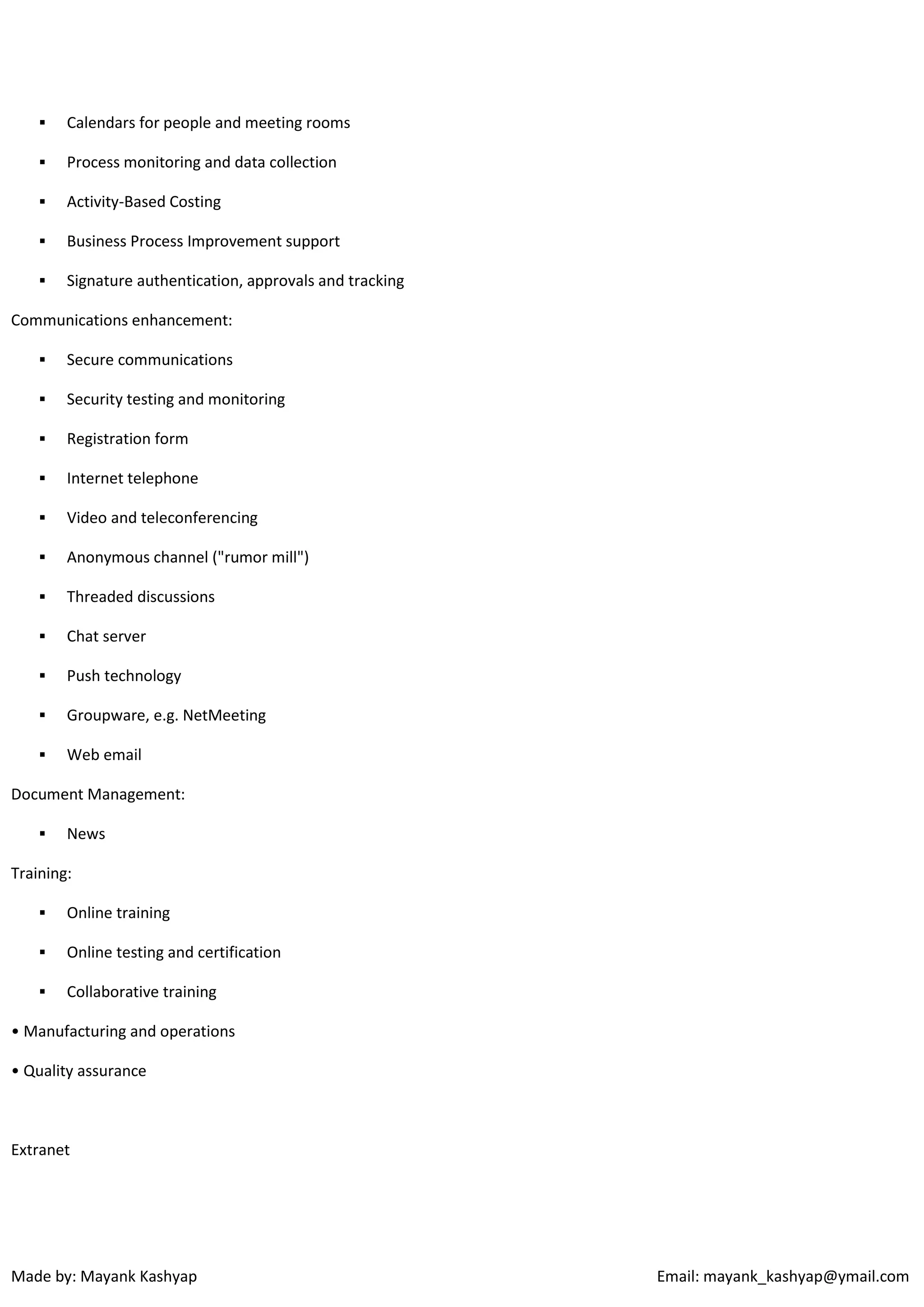 

Calendars for people and meeting rooms



Process monitoring and data collection



Activity-Based Costing



Business Process Improvement support



Signature authentication, approvals and tracking

Communications enhancement:


Secure communications



Security testing and monitoring



Registration form



Internet telephone



Video and teleconferencing



Anonymous channel ("rumor mill")



Threaded discussions



Chat server



Push technology



Groupware, e.g. NetMeeting



Web email

Document Management:


News

Training:


Online training



Online testing and certification



Collaborative training

• Manufacturing and operations
• Quality assurance

Extranet

Made by: Mayank Kashyap

Email: mayank_kashyap@ymail.com

 