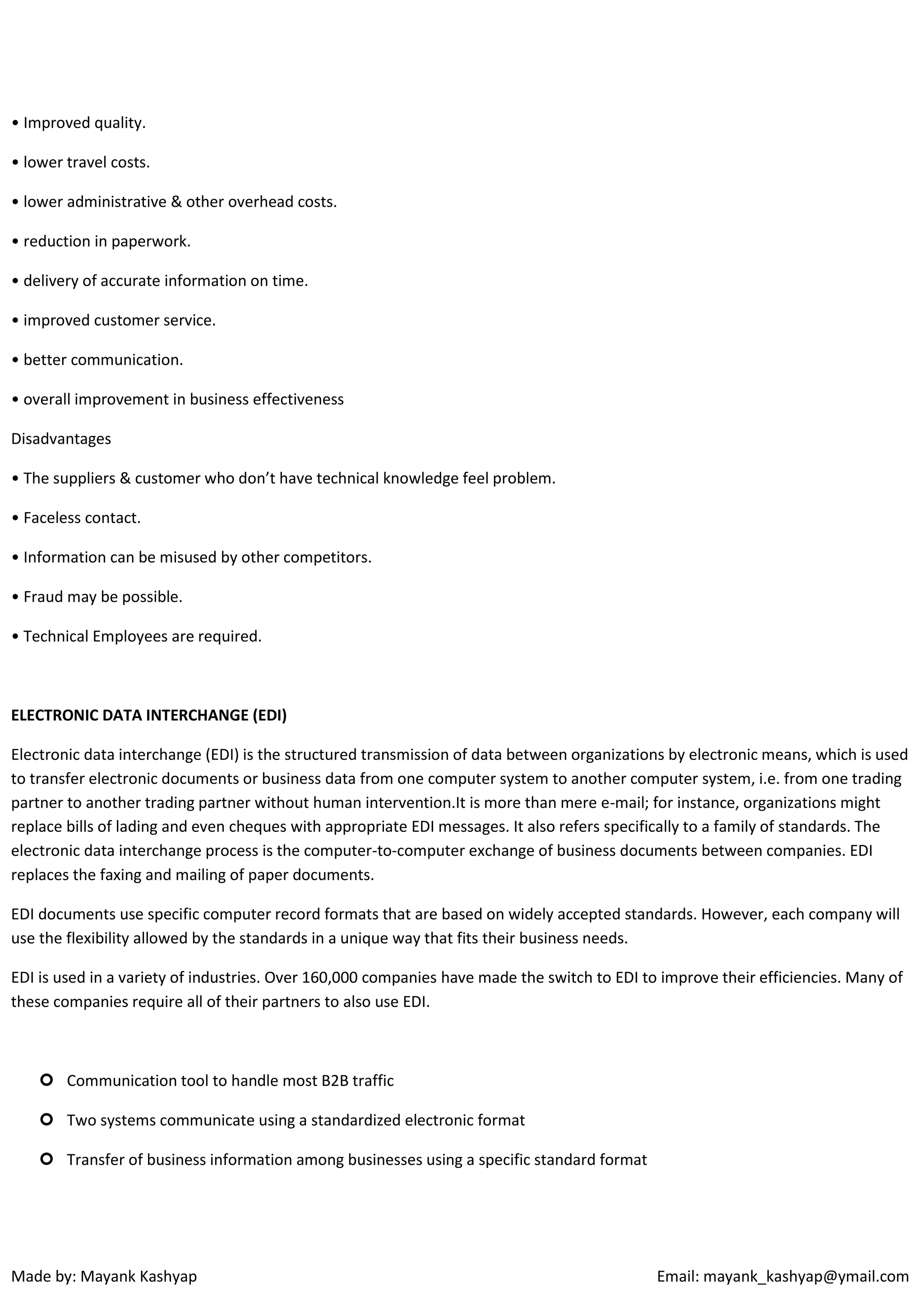 • Improved quality.
• lower travel costs.
• lower administrative & other overhead costs.
• reduction in paperwork.
• delivery of accurate information on time.
• improved customer service.
• better communication.
• overall improvement in business effectiveness
Disadvantages
• The suppliers & customer who don’t have technical knowledge feel problem.
• Faceless contact.
• Information can be misused by other competitors.
• Fraud may be possible.
• Technical Employees are required.

ELECTRONIC DATA INTERCHANGE (EDI)
Electronic data interchange (EDI) is the structured transmission of data between organizations by electronic means, which is used
to transfer electronic documents or business data from one computer system to another computer system, i.e. from one trading
partner to another trading partner without human intervention.It is more than mere e-mail; for instance, organizations might
replace bills of lading and even cheques with appropriate EDI messages. It also refers specifically to a family of standards. The
electronic data interchange process is the computer-to-computer exchange of business documents between companies. EDI
replaces the faxing and mailing of paper documents.
EDI documents use specific computer record formats that are based on widely accepted standards. However, each company will
use the flexibility allowed by the standards in a unique way that fits their business needs.
EDI is used in a variety of industries. Over 160,000 companies have made the switch to EDI to improve their efficiencies. Many of
these companies require all of their partners to also use EDI.

 Communication tool to handle most B2B traffic
 Two systems communicate using a standardized electronic format
 Transfer of business information among businesses using a specific standard format

Made by: Mayank Kashyap

Email: mayank_kashyap@ymail.com

 