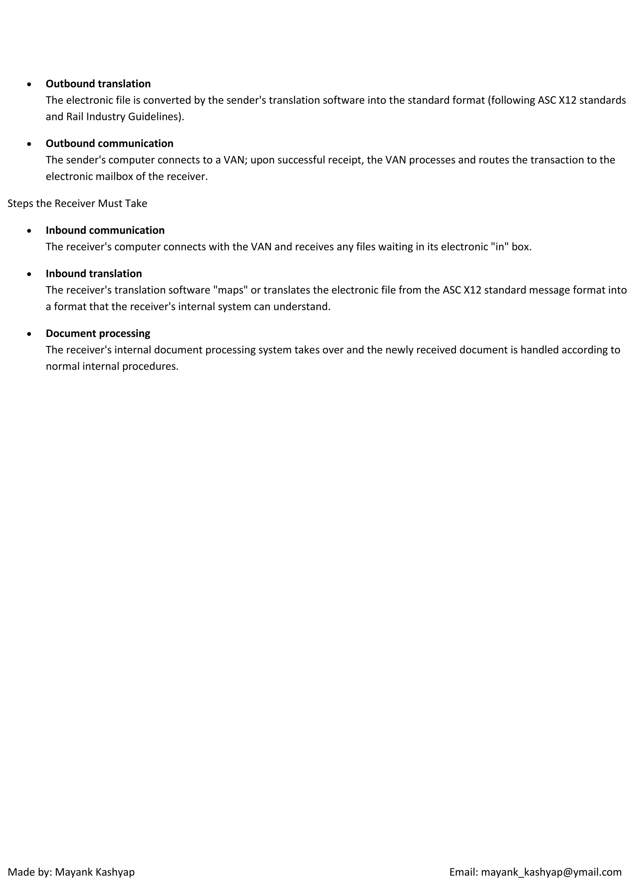 

Outbound translation
The electronic file is converted by the sender's translation software into the standard format (following ASC X12 standards
and Rail Industry Guidelines).



Outbound communication
The sender's computer connects to a VAN; upon successful receipt, the VAN processes and routes the transaction to the
electronic mailbox of the receiver.

Steps the Receiver Must Take


Inbound communication
The receiver's computer connects with the VAN and receives any files waiting in its electronic "in" box.



Inbound translation
The receiver's translation software "maps" or translates the electronic file from the ASC X12 standard message format into
a format that the receiver's internal system can understand.



Document processing
The receiver's internal document processing system takes over and the newly received document is handled according to
normal internal procedures.

Made by: Mayank Kashyap

Email: mayank_kashyap@ymail.com

 