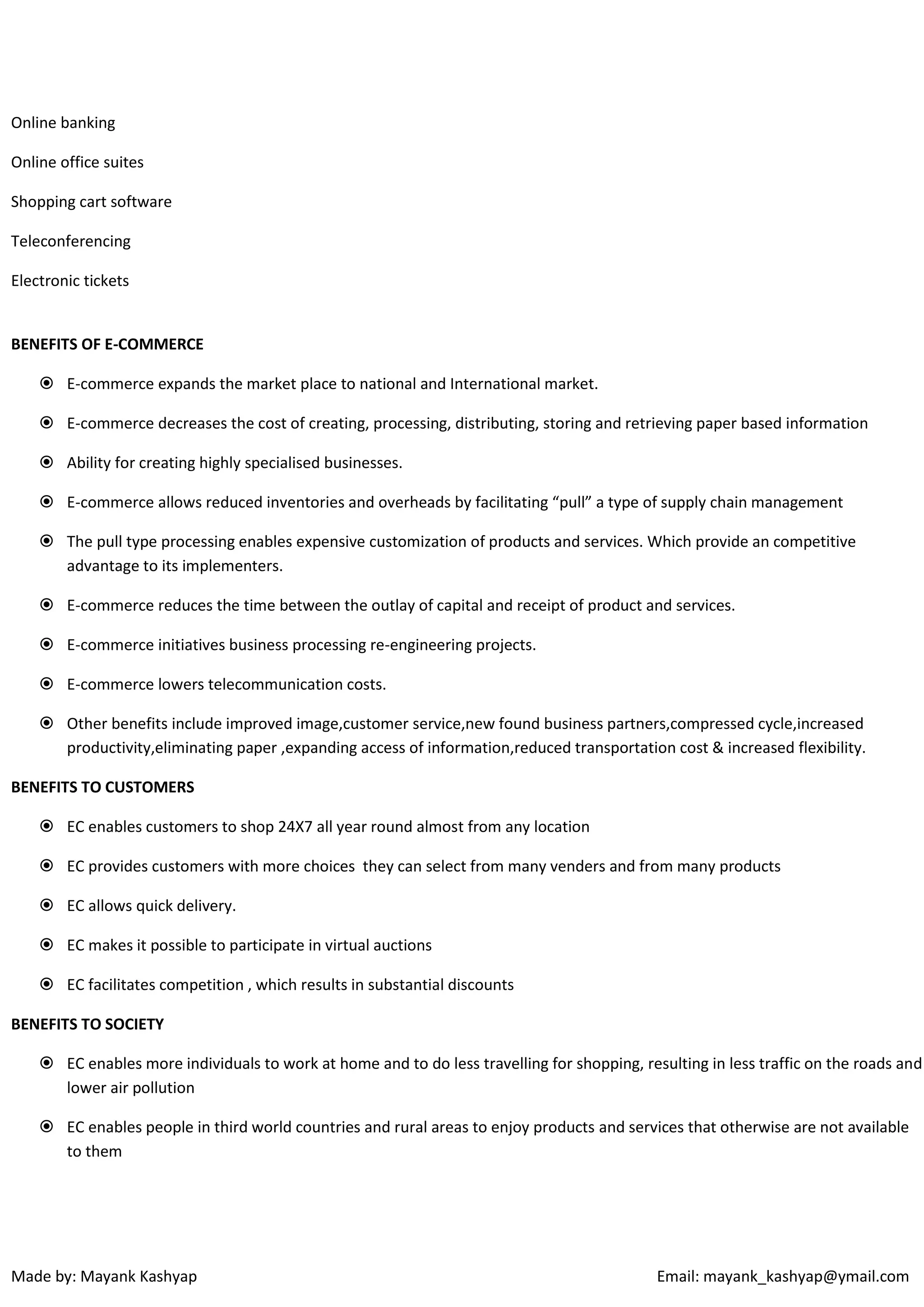 Online banking
Online office suites
Shopping cart software
Teleconferencing
Electronic tickets

BENEFITS OF E-COMMERCE
 E-commerce expands the market place to national and International market.
 E-commerce decreases the cost of creating, processing, distributing, storing and retrieving paper based information
 Ability for creating highly specialised businesses.
 E-commerce allows reduced inventories and overheads by facilitating “pull” a type of supply chain management
 The pull type processing enables expensive customization of products and services. Which provide an competitive
advantage to its implementers.
 E-commerce reduces the time between the outlay of capital and receipt of product and services.
 E-commerce initiatives business processing re-engineering projects.
 E-commerce lowers telecommunication costs.
 Other benefits include improved image,customer service,new found business partners,compressed cycle,increased
productivity,eliminating paper ,expanding access of information,reduced transportation cost & increased flexibility.
BENEFITS TO CUSTOMERS
 EC enables customers to shop 24X7 all year round almost from any location
 EC provides customers with more choices they can select from many venders and from many products
 EC allows quick delivery.
 EC makes it possible to participate in virtual auctions
 EC facilitates competition , which results in substantial discounts
BENEFITS TO SOCIETY
 EC enables more individuals to work at home and to do less travelling for shopping, resulting in less traffic on the roads and
lower air pollution
 EC enables people in third world countries and rural areas to enjoy products and services that otherwise are not available
to them

Made by: Mayank Kashyap

Email: mayank_kashyap@ymail.com

 
