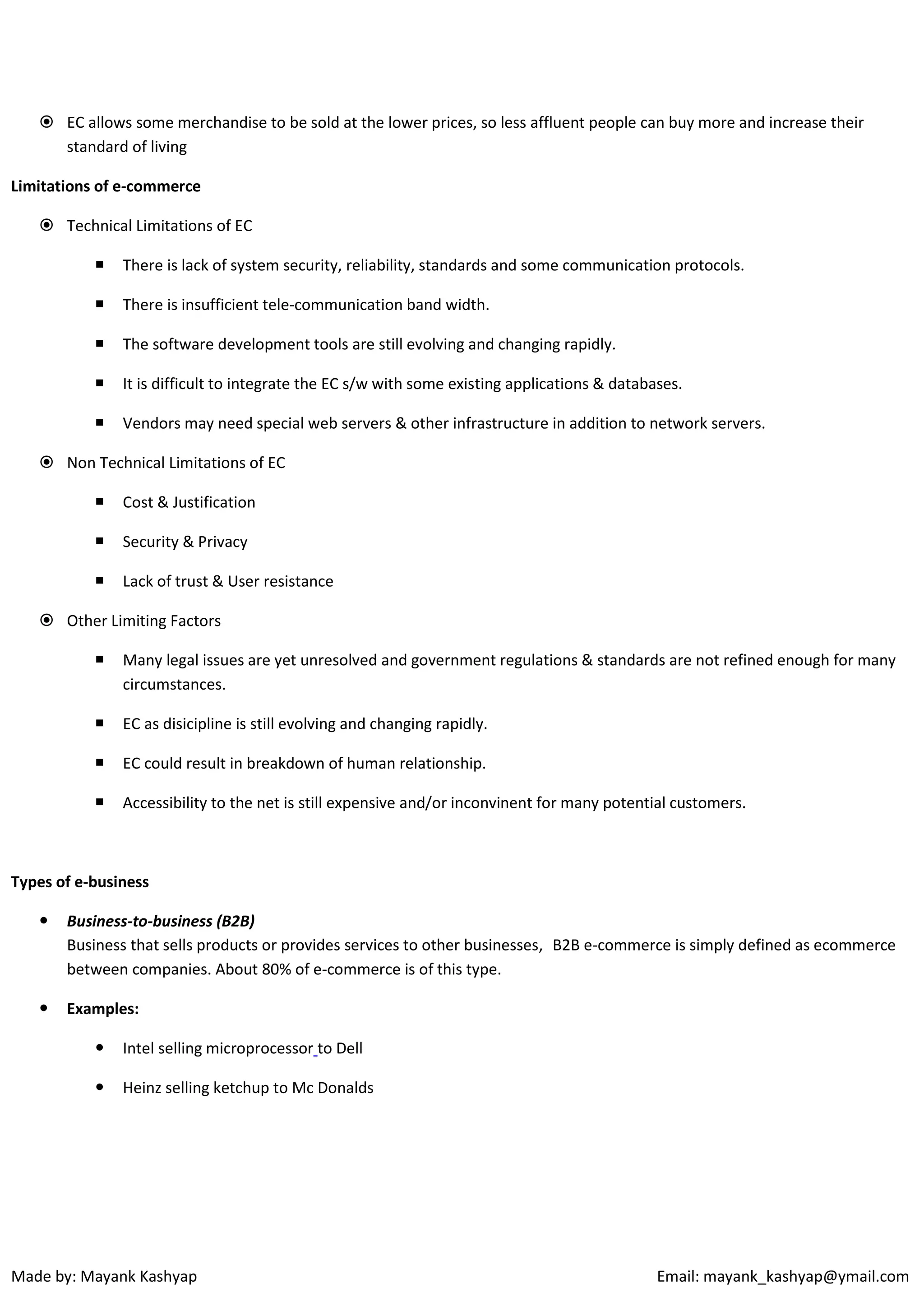  EC allows some merchandise to be sold at the lower prices, so less affluent people can buy more and increase their
standard of living
Limitations of e-commerce
 Technical Limitations of EC


There is lack of system security, reliability, standards and some communication protocols.



There is insufficient tele-communication band width.



The software development tools are still evolving and changing rapidly.



It is difficult to integrate the EC s/w with some existing applications & databases.



Vendors may need special web servers & other infrastructure in addition to network servers.

 Non Technical Limitations of EC


Cost & Justification



Security & Privacy



Lack of trust & User resistance

 Other Limiting Factors


Many legal issues are yet unresolved and government regulations & standards are not refined enough for many
circumstances.



EC as disicipline is still evolving and changing rapidly.



EC could result in breakdown of human relationship.



Accessibility to the net is still expensive and/or inconvinent for many potential customers.

Types of e-business


Business-to-business (B2B)
Business that sells products or provides services to other businesses, B2B e-commerce is simply defined as ecommerce
between companies. About 80% of e-commerce is of this type.



Examples:


Intel selling microprocessor to Dell



Heinz selling ketchup to Mc Donalds

Made by: Mayank Kashyap

Email: mayank_kashyap@ymail.com

 