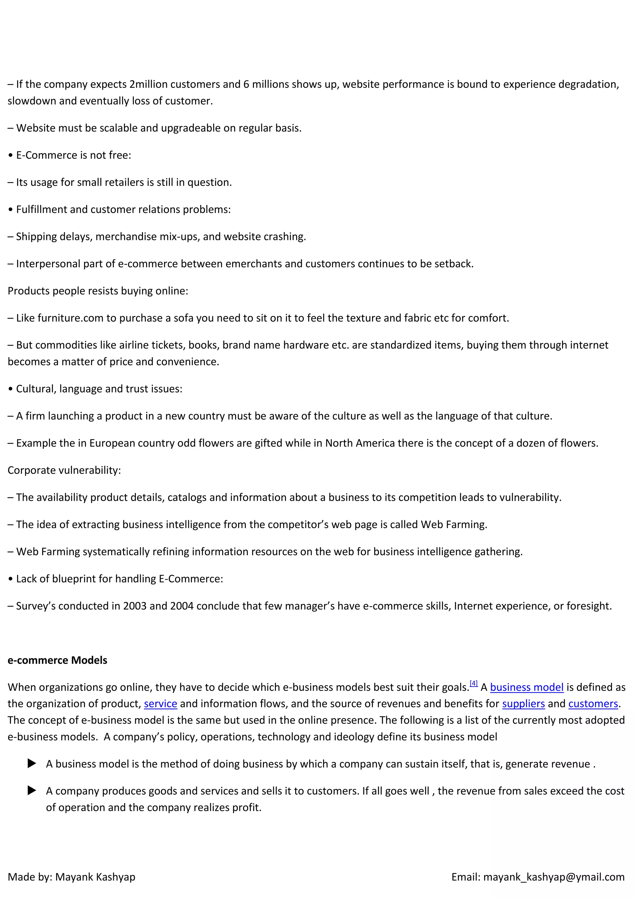 – If the company expects 2million customers and 6 millions shows up, website performance is bound to experience degradation,
slowdown and eventually loss of customer.
– Website must be scalable and upgradeable on regular basis.
• E-Commerce is not free:
– Its usage for small retailers is still in question.
• Fulfillment and customer relations problems:
– Shipping delays, merchandise mix-ups, and website crashing.
– Interpersonal part of e-commerce between emerchants and customers continues to be setback.
Products people resists buying online:
– Like furniture.com to purchase a sofa you need to sit on it to feel the texture and fabric etc for comfort.
– But commodities like airline tickets, books, brand name hardware etc. are standardized items, buying them through internet
becomes a matter of price and convenience.
• Cultural, language and trust issues:
– A firm launching a product in a new country must be aware of the culture as well as the language of that culture.
– Example the in European country odd flowers are gifted while in North America there is the concept of a dozen of flowers.
Corporate vulnerability:
– The availability product details, catalogs and information about a business to its competition leads to vulnerability.
– The idea of extracting business intelligence from the competitor’s web page is called Web Farming.
– Web Farming systematically refining information resources on the web for business intelligence gathering.
• Lack of blueprint for handling E-Commerce:
– Survey’s conducted in 2003 and 2004 conclude that few manager’s have e-commerce skills, Internet experience, or foresight.

e-commerce Models
When organizations go online, they have to decide which e-business models best suit their goals.[4] A business model is defined as
the organization of product, service and information flows, and the source of revenues and benefits for suppliers and customers.
The concept of e-business model is the same but used in the online presence. The following is a list of the currently most adopted
e-business models. A company’s policy, operations, technology and ideology define its business model
 A business model is the method of doing business by which a company can sustain itself, that is, generate revenue .
 A company produces goods and services and sells it to customers. If all goes well , the revenue from sales exceed the cost
of operation and the company realizes profit.

Made by: Mayank Kashyap

Email: mayank_kashyap@ymail.com

 