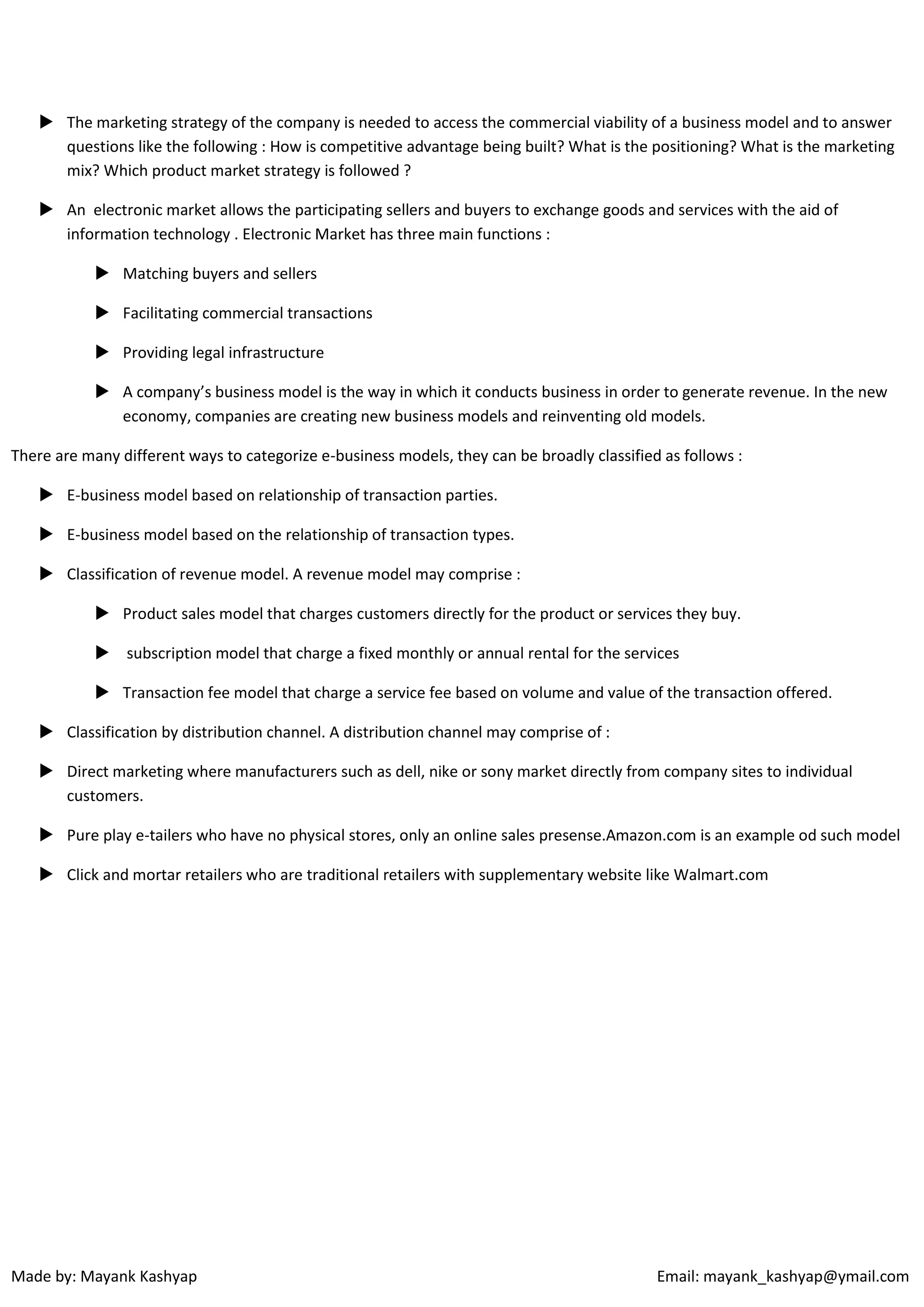  The marketing strategy of the company is needed to access the commercial viability of a business model and to answer
questions like the following : How is competitive advantage being built? What is the positioning? What is the marketing
mix? Which product market strategy is followed ?
 An electronic market allows the participating sellers and buyers to exchange goods and services with the aid of
information technology . Electronic Market has three main functions :
 Matching buyers and sellers
 Facilitating commercial transactions
 Providing legal infrastructure
 A company’s business model is the way in which it conducts business in order to generate revenue. In the new
economy, companies are creating new business models and reinventing old models.
There are many different ways to categorize e-business models, they can be broadly classified as follows :
 E-business model based on relationship of transaction parties.
 E-business model based on the relationship of transaction types.
 Classification of revenue model. A revenue model may comprise :
 Product sales model that charges customers directly for the product or services they buy.
 subscription model that charge a fixed monthly or annual rental for the services
 Transaction fee model that charge a service fee based on volume and value of the transaction offered.
 Classification by distribution channel. A distribution channel may comprise of :
 Direct marketing where manufacturers such as dell, nike or sony market directly from company sites to individual
customers.
 Pure play e-tailers who have no physical stores, only an online sales presense.Amazon.com is an example od such model
 Click and mortar retailers who are traditional retailers with supplementary website like Walmart.com

Made by: Mayank Kashyap

Email: mayank_kashyap@ymail.com

 