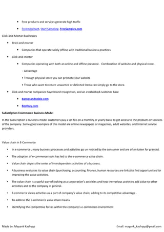 

Free products and services generate high traffic



Freemerchant, Start Sampling, FreeSamples.com

Click-and-Mortar Businesses


Brick-and-mortar




Companies that operate solely offline with traditional business practices

Click-and-mortar


Companies operating with both an online and offline presence. Combination of website and physical store.
– Advantage
• Through physical store you can promote your website
• Those who want to return unwanted or defected items can simply go to the store.



Click and mortar companies have brand recognition, and an established customer base


Barnesandnoble.com



Bestbuy.com

Subscription Ecommerce Business Model
In the Subscription e-business model customers pay a set fee on a monthly or yearly basis to get access to the products or services
of the company. Some good examples of this model are online newspapers or magazines, adult websites, and Internet service
providers.

Value chain in E-Commerce
•

In e-commerce , many business processes and activities go un noticed by the consumer and are often taken for granted.

•

The adoption of e-commerce tools has led to the e-commerce value chain.

•

Value chain depicts the series of interdependent activities of a business.

•

A business evaluates its value chain (purchasing, accounting, finance, human resources are links) to find opportunities for
improving the value activities.

•

The value chain is a useful way of looking at a corporation’s activities and how the various activities add value to other
activities and to the company in general.

•

E-commerce views activities as a part of company’s value chain, adding to its competitive advantage .

•

To address the e-commerce value chain means

•

Identifying the competitive forces within the company’s e-commerce environment

Made by: Mayank Kashyap

Email: mayank_kashyap@ymail.com

 