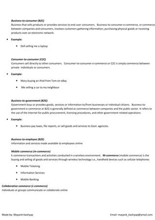Business-to-consumer (B2C)
Business that sells products or provides services to end-user consumers. Business-to-consumer e-commerce, or commerce
between companies and consumers, involves customers gathering information; purchasing physical goods or receiving
products over an electronic network.


Example:


Dell selling me a laptop

Consumer-to-consumer (C2C)
Consumers sell directly to other consumers. Consumer-to-consumer e-commerce or C2C is simply commerce between
private individuals or consumers.


Example:


Mary buying an iPod from Tom on eBay



Me selling a car to my neighbour

Business-to-government (B2G)
Government buys or provides goods, services or information to/from businesses or individual citizens. Business-togovernment e-commerce or B2G is generally defined as commerce between companies and the public sector. It refers to
the use of the Internet for public procurement, licensing procedures, and other government-related operations


Example:


Business pay taxes, file reports, or sell goods and services to Govt. agencies.

Business-to-employee (B2E)
Information and services made available to employees online
Mobile commerce (m-commerce)
E-commerce transactions and activities conducted in a wireless environment. M-commerce (mobile commerce) is the
buying and selling of goods and services through wireless technology-i.e., handheld devices such as cellular telephones


Mobile Ticketing



Information Services



Mobile Banking

Collaborative commerce (c-commerce)
Individuals or groups communicate or collaborate online

Made by: Mayank Kashyap

Email: mayank_kashyap@ymail.com

 