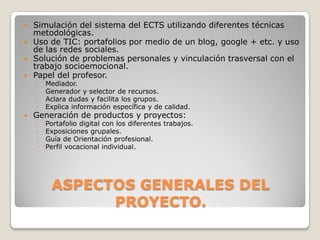 

Simulación del sistema del ECTS utilizando diferentes técnicas
metodológicas.
Uso de TIC: portafolios por medio de un blog, google + etc. y uso
de las redes sociales.
Solución de problemas personales y vinculación trasversal con el
trabajo socioemocional.
Papel del profesor.



Generación de productos y proyectos:





◦
◦
◦
◦

Mediador.
Generador y selector de recursos.
Aclara dudas y facilita los grupos.
Explica información específica y de calidad.

◦
◦
◦
◦

Portafolio digital con los diferentes trabajos.
Exposiciones grupales.
Guía de Orientación profesional.
Perfil vocacional individual.

ASPECTOS GENERALES DEL
PROYECTO.

 