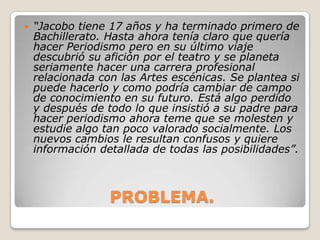 

“Jacobo tiene 17 años y ha terminado primero de
Bachillerato. Hasta ahora tenía claro que quería
hacer Periodismo pero en su último viaje
descubrió su afición por el teatro y se planeta
seriamente hacer una carrera profesional
relacionada con las Artes escénicas. Se plantea si
puede hacerlo y como podría cambiar de campo
de conocimiento en su futuro. Está algo perdido
y después de todo lo que insistió a su padre para
hacer periodismo ahora teme que se molesten y
estudie algo tan poco valorado socialmente. Los
nuevos cambios le resultan confusos y quiere
información detallada de todas las posibilidades”.

PROBLEMA.

 