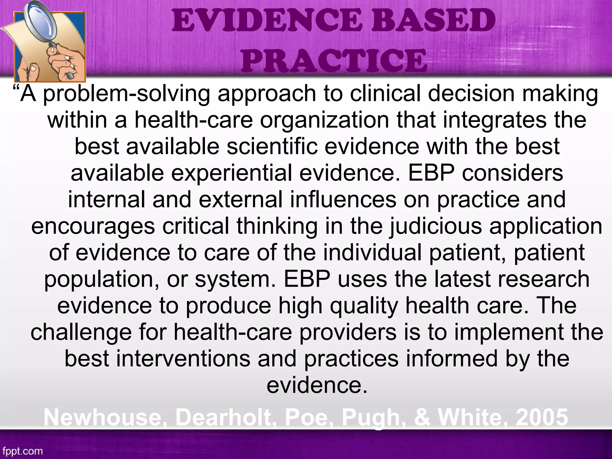 “A problem-solving approach to clinical decision making
within a health-care organization that integrates the
best available scientific evidence with the best
available experiential evidence. EBP considers
internal and external influences on practice and
encourages critical thinking in the judicious application
of evidence to care of the individual patient, patient
population, or system. EBP uses the latest research
evidence to produce high quality health care. The
challenge for health-care providers is to implement the
best interventions and practices informed by the
evidence.
Newhouse, Dearholt, Poe, Pugh, & White, 2005
EVIDENCE BASED
PRACTICE
 