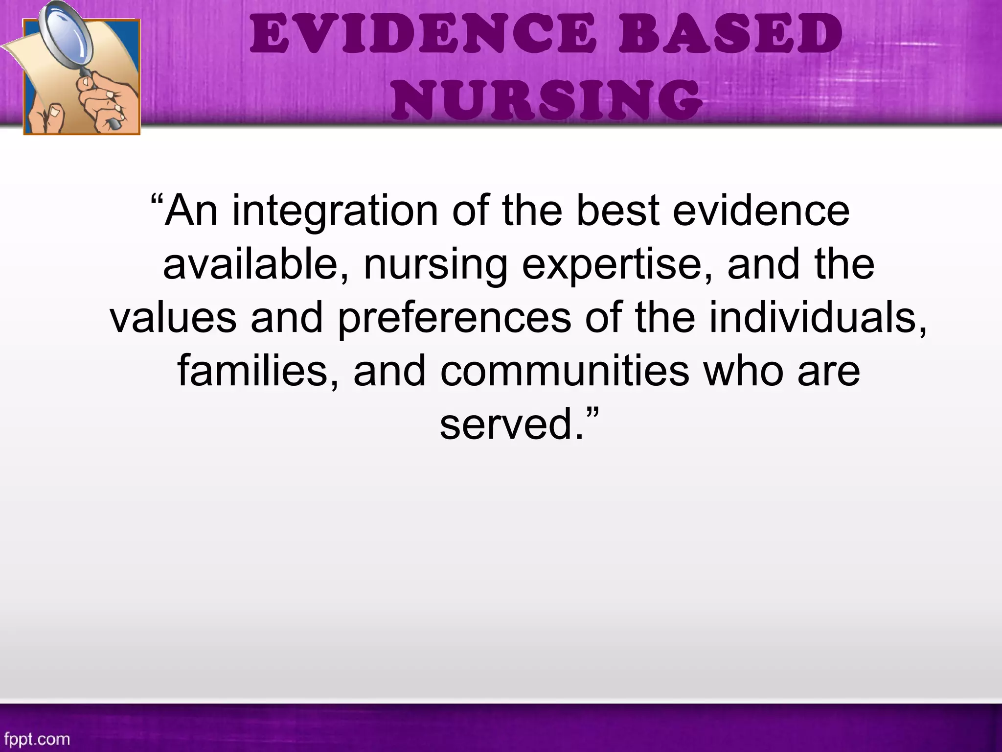 EVIDENCE BASED
NURSING
“An integration of the best evidence
available, nursing expertise, and the
values and preferences of the individuals,
families, and communities who are
served.”
 