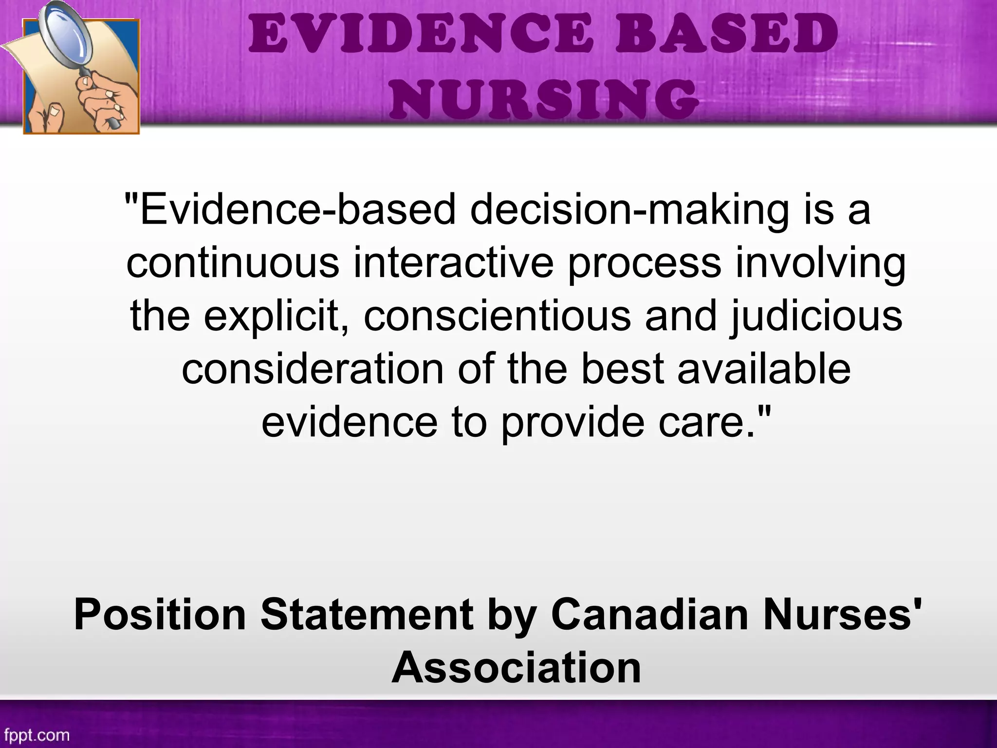 EVIDENCE BASED
NURSING
"Evidence-based decision-making is a
continuous interactive process involving
the explicit, conscientious and judicious
consideration of the best available
evidence to provide care."
Position Statement by Canadian Nurses'
Association
 