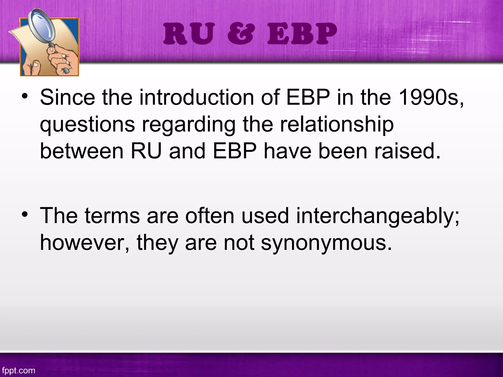 • Since the introduction of EBP in the 1990s,
questions regarding the relationship
between RU and EBP have been raised.
• The terms are often used interchangeably;
however, they are not synonymous.
RU & EBP
 