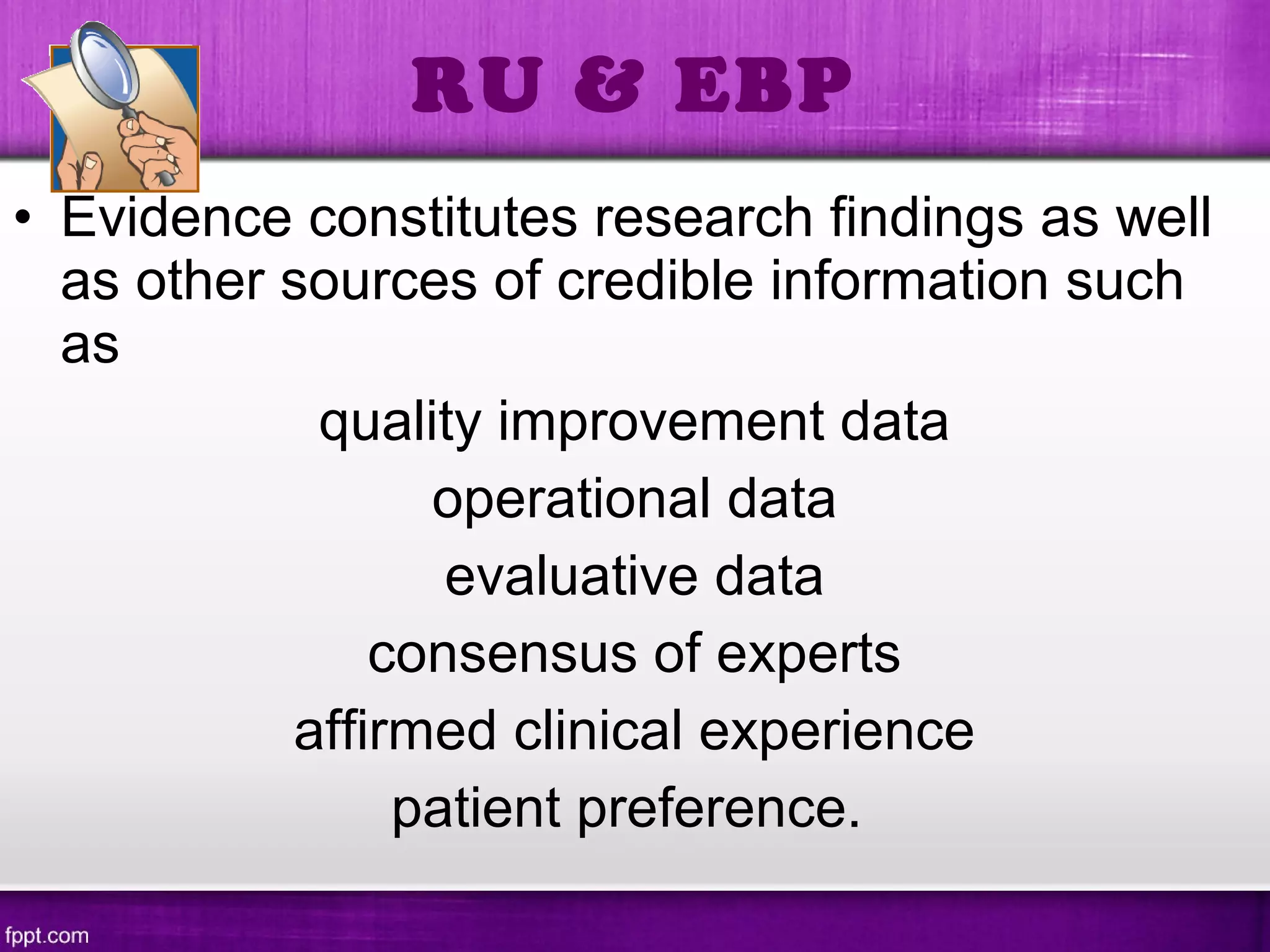 • Evidence constitutes research findings as well
as other sources of credible information such
as
quality improvement data
operational data
evaluative data
consensus of experts
affirmed clinical experience
patient preference.
RU & EBP
 