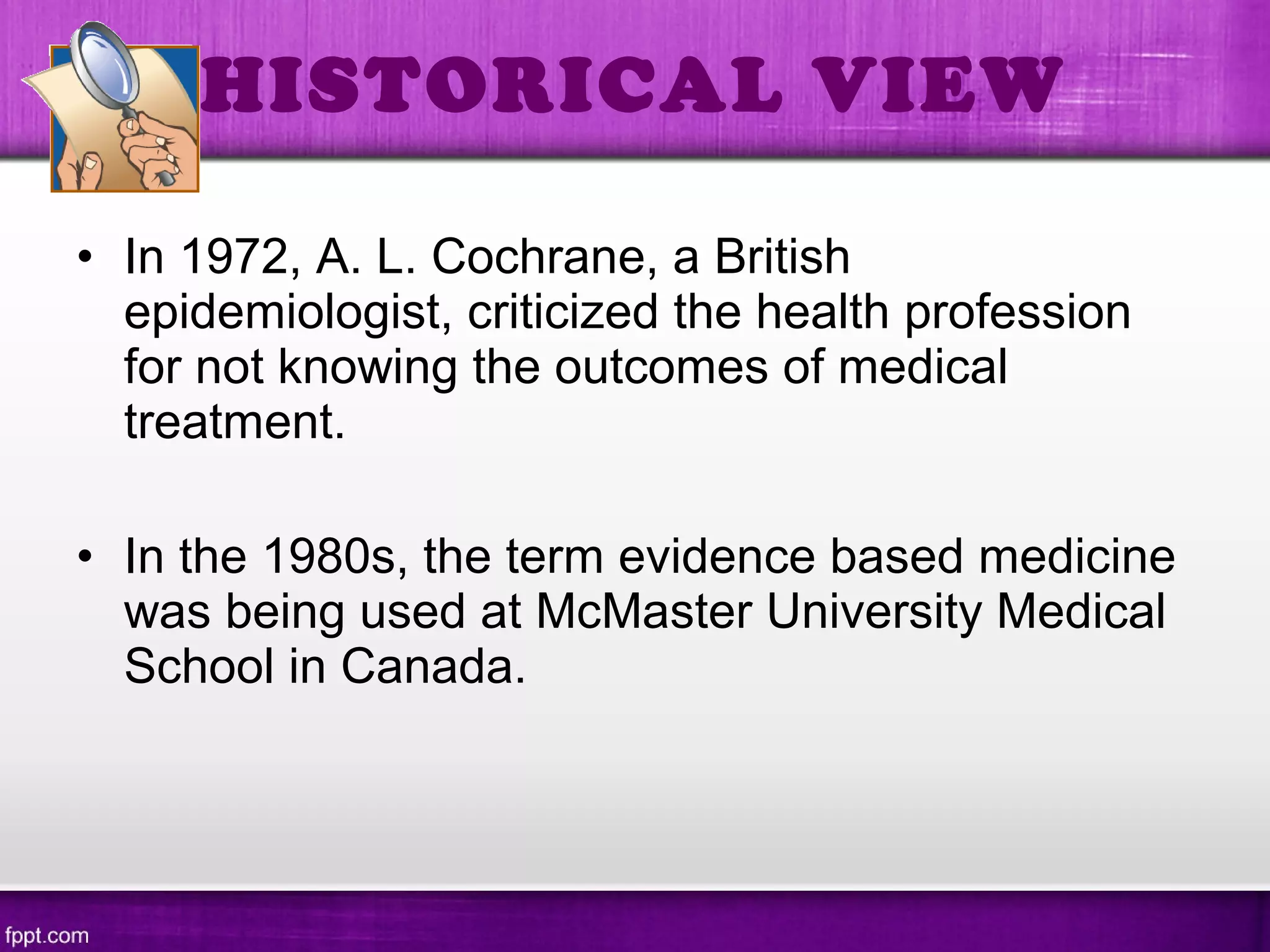 • In 1972, A. L. Cochrane, a British
epidemiologist, criticized the health profession
for not knowing the outcomes of medical
treatment.
• In the 1980s, the term evidence based medicine
was being used at McMaster University Medical
School in Canada.
HISTORICAL VIEW
 