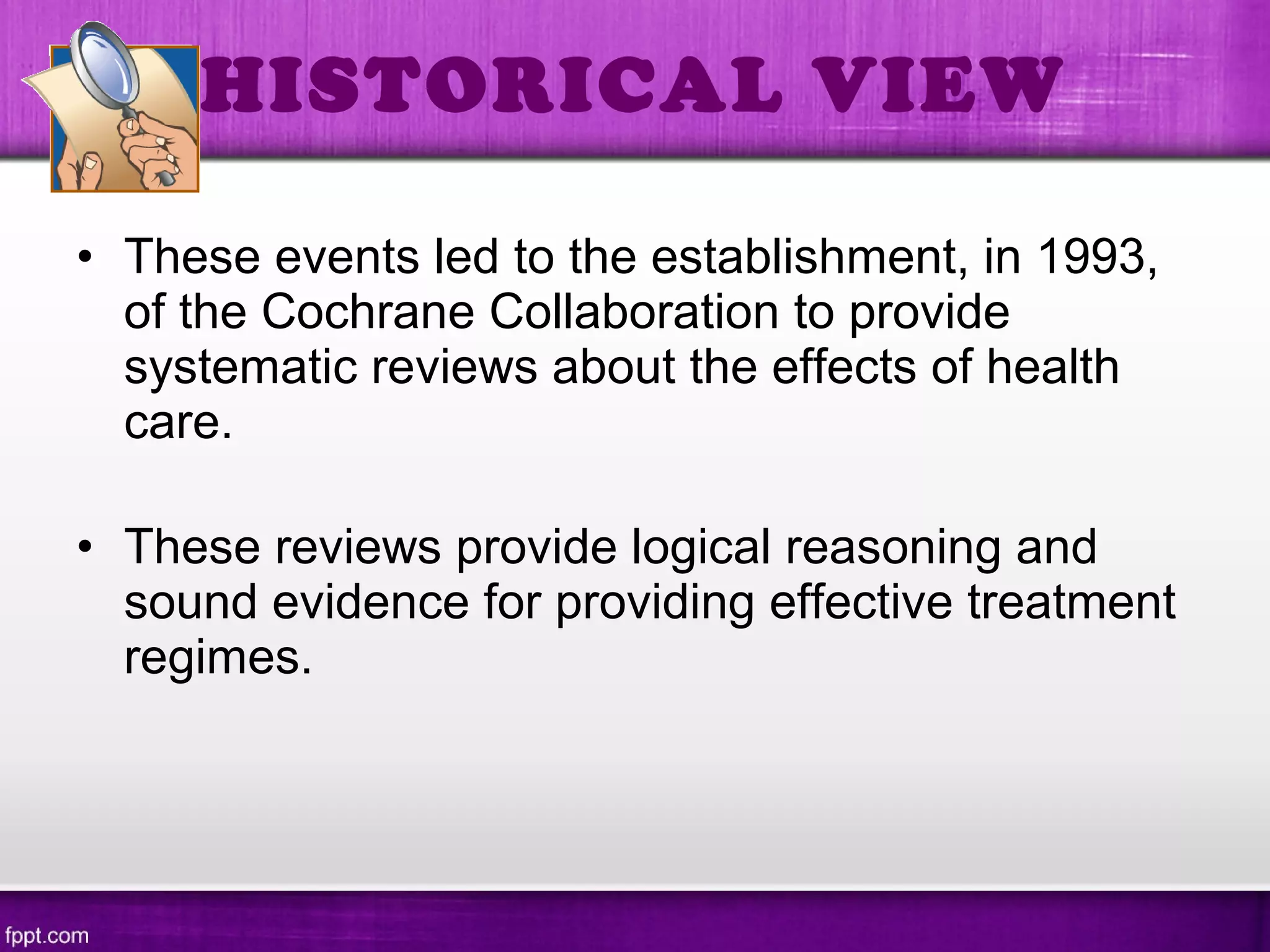 • These events led to the establishment, in 1993,
of the Cochrane Collaboration to provide
systematic reviews about the effects of health
care.
• These reviews provide logical reasoning and
sound evidence for providing effective treatment
regimes.
HISTORICAL VIEW
 