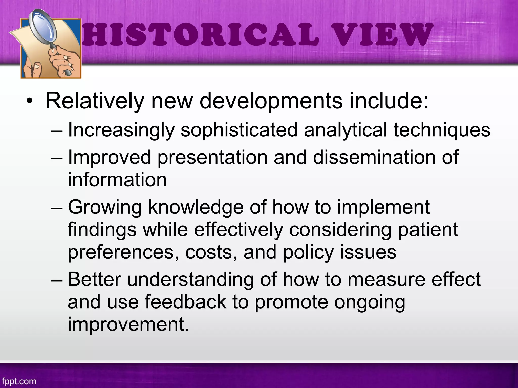 • Relatively new developments include:
– Increasingly sophisticated analytical techniques
– Improved presentation and dissemination of
information
– Growing knowledge of how to implement
findings while effectively considering patient
preferences, costs, and policy issues
– Better understanding of how to measure effect
and use feedback to promote ongoing
improvement.
HISTORICAL VIEW
 