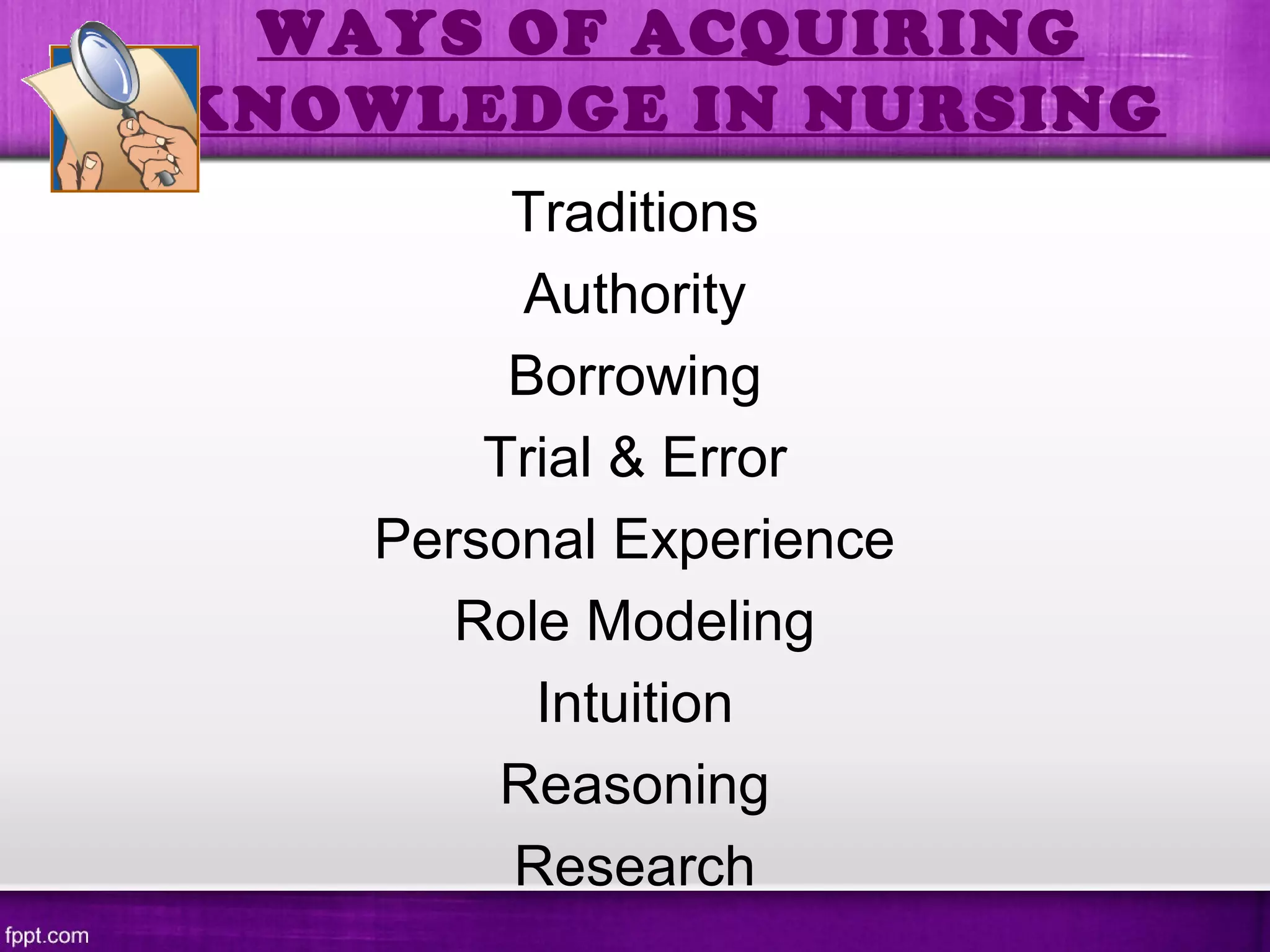 WAYS OF ACQUIRING
KNOWLEDGE IN NURSING
Traditions
Authority
Borrowing
Trial & Error
Personal Experience
Role Modeling
Intuition
Reasoning
Research
 