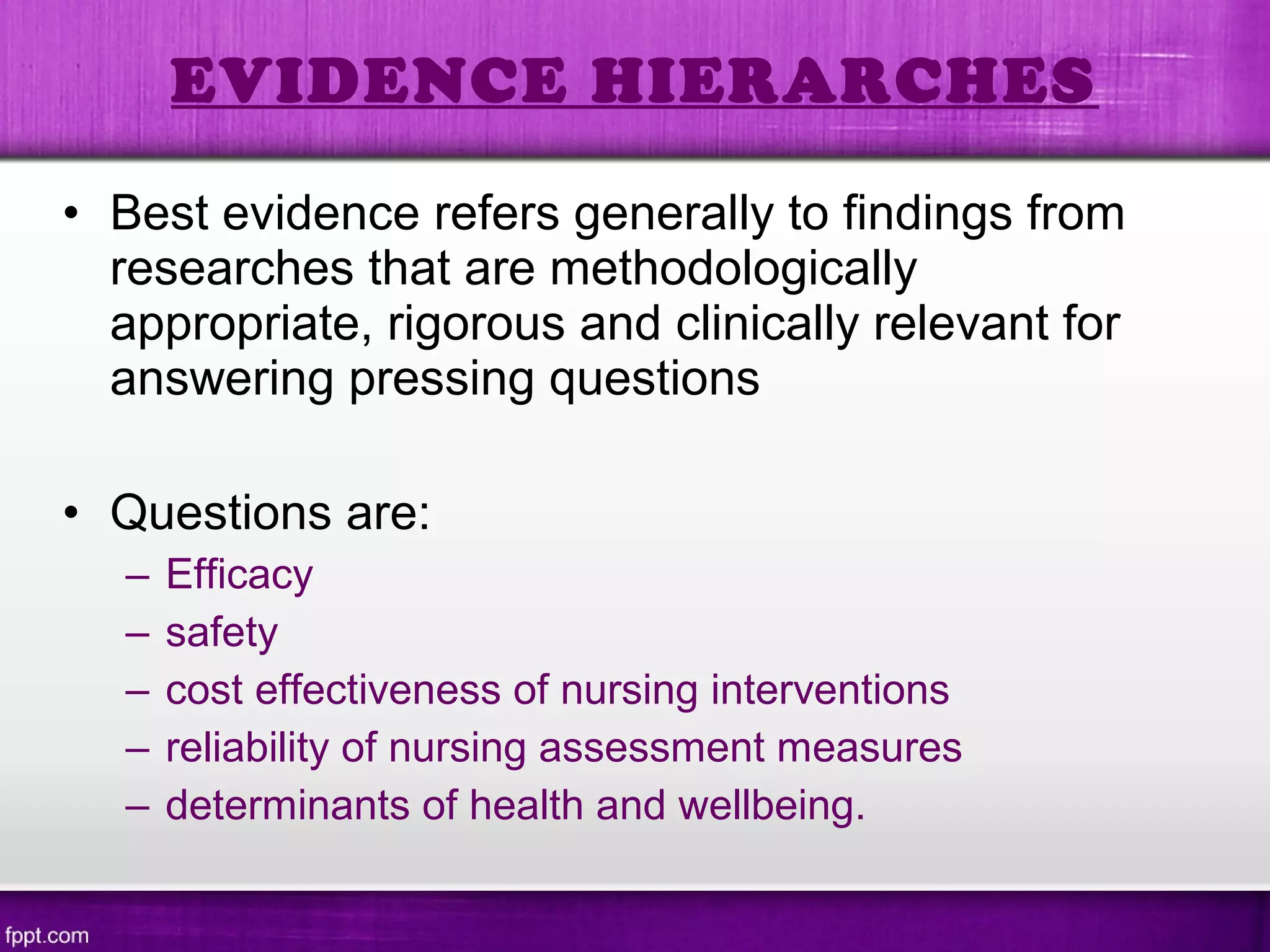 • Best evidence refers generally to findings from
researches that are methodologically
appropriate, rigorous and clinically relevant for
answering pressing questions
• Questions are:
– Efficacy
– safety
– cost effectiveness of nursing interventions
– reliability of nursing assessment measures
– determinants of health and wellbeing.
EVIDENCE HIERARCHES
 