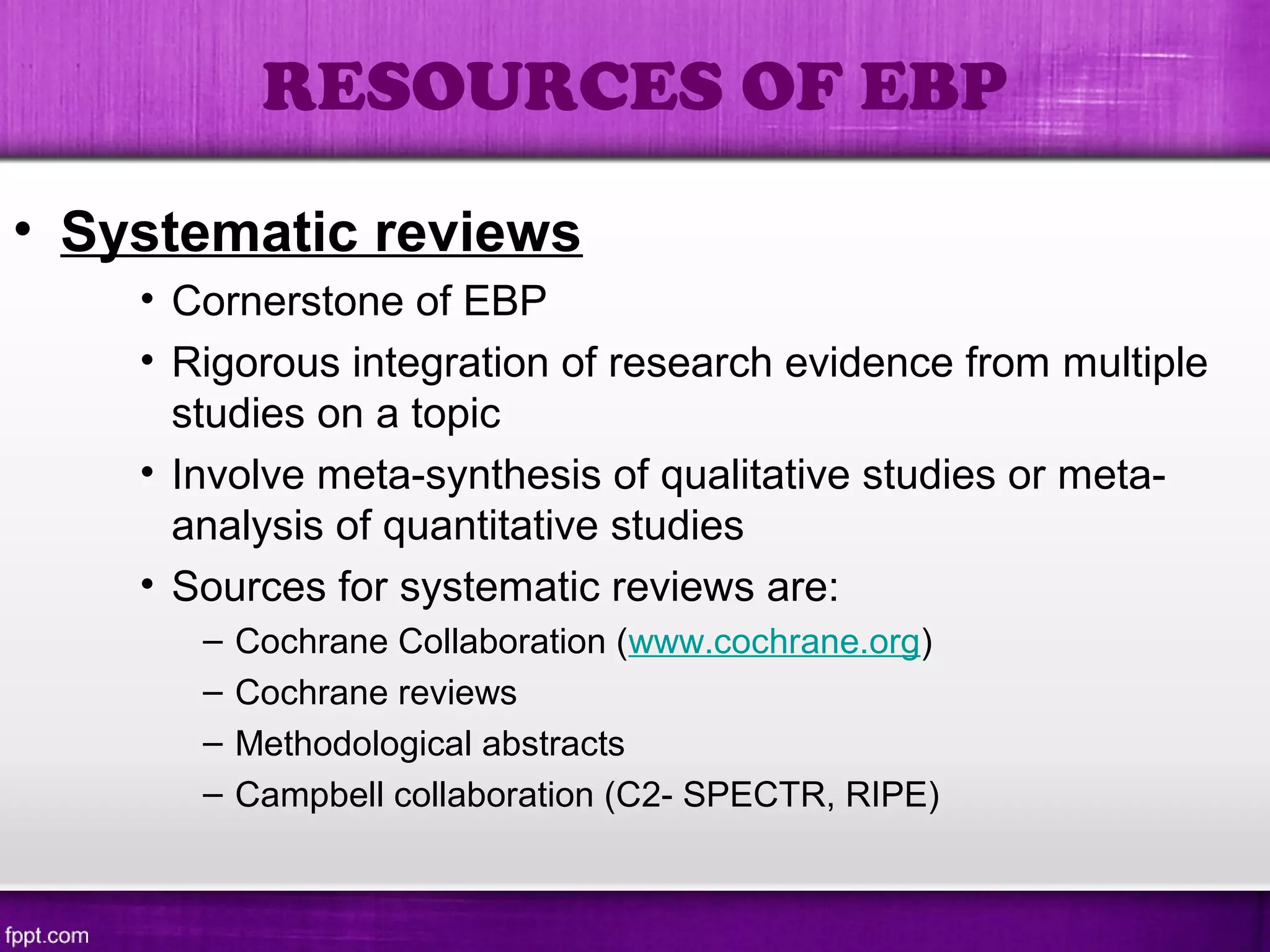 • Systematic reviews
• Cornerstone of EBP
• Rigorous integration of research evidence from multiple
studies on a topic
• Involve meta-synthesis of qualitative studies or meta-
analysis of quantitative studies
• Sources for systematic reviews are:
– Cochrane Collaboration (www.cochrane.org)
– Cochrane reviews
– Methodological abstracts
– Campbell collaboration (C2- SPECTR, RIPE)
RESOURCES OF EBP
 