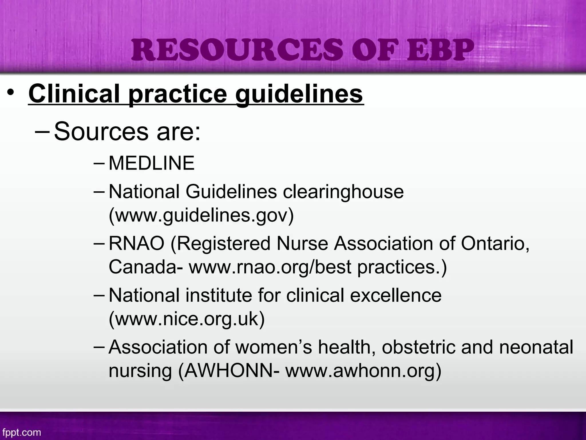 • Clinical practice guidelines
–Sources are:
– MEDLINE
– National Guidelines clearinghouse
(www.guidelines.gov)
– RNAO (Registered Nurse Association of Ontario,
Canada- www.rnao.org/best practices.)
– National institute for clinical excellence
(www.nice.org.uk)
– Association of women’s health, obstetric and neonatal
nursing (AWHONN- www.awhonn.org)
RESOURCES OF EBP
 