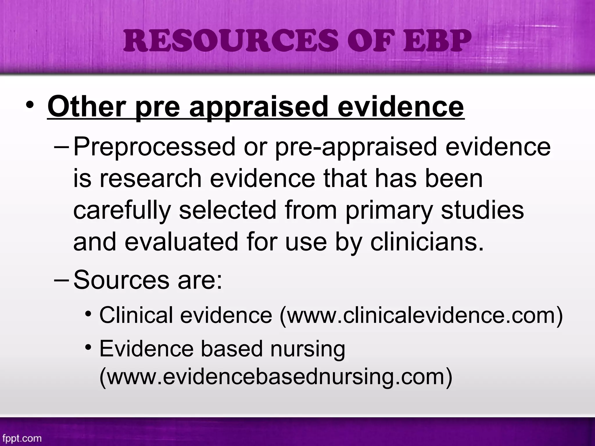 • Other pre appraised evidence
–Preprocessed or pre-appraised evidence
is research evidence that has been
carefully selected from primary studies
and evaluated for use by clinicians.
–Sources are:
• Clinical evidence (www.clinicalevidence.com)
• Evidence based nursing
(www.evidencebasednursing.com)
RESOURCES OF EBP
 