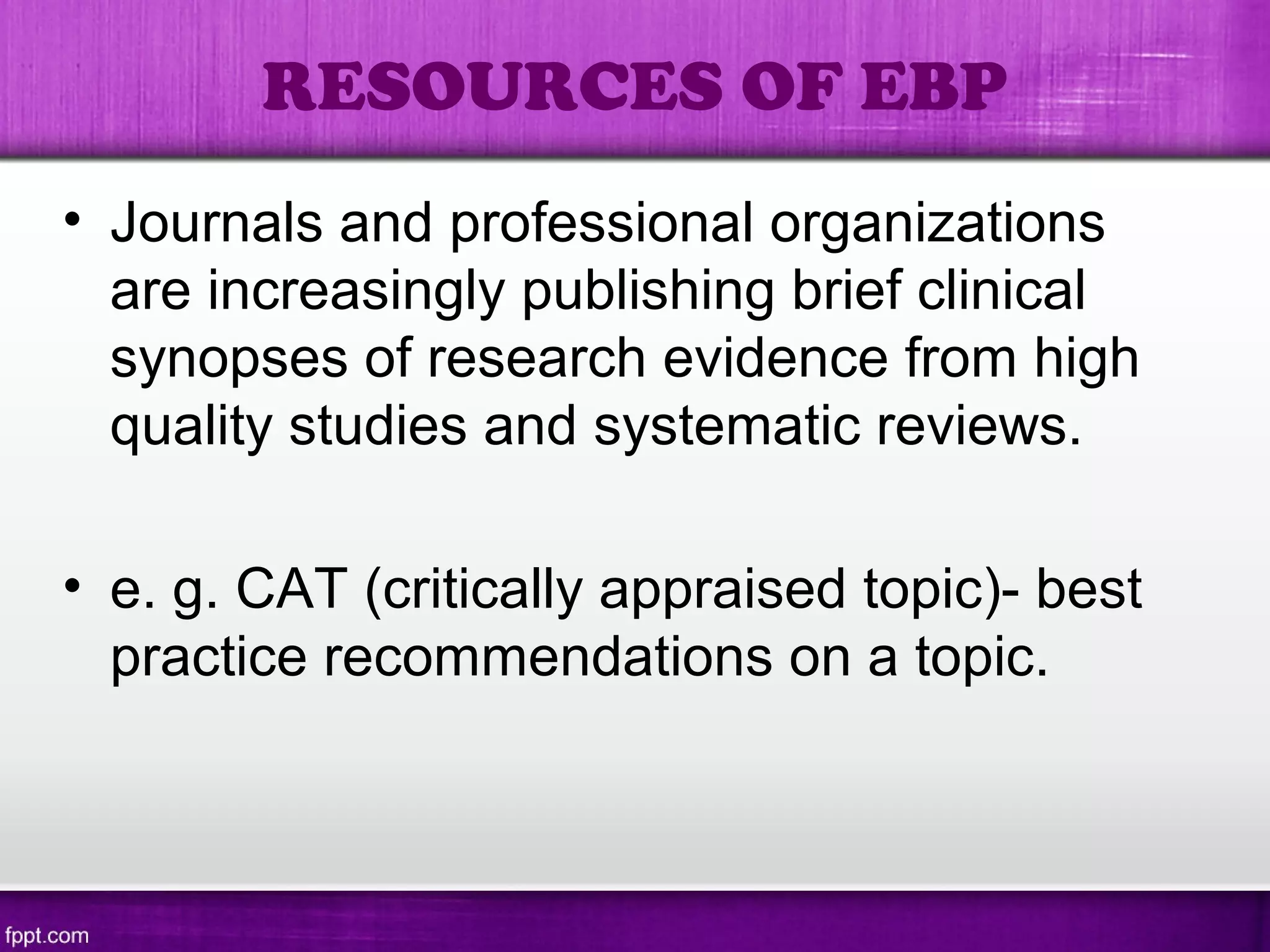 • Journals and professional organizations
are increasingly publishing brief clinical
synopses of research evidence from high
quality studies and systematic reviews.
• e. g. CAT (critically appraised topic)- best
practice recommendations on a topic.
RESOURCES OF EBP
 