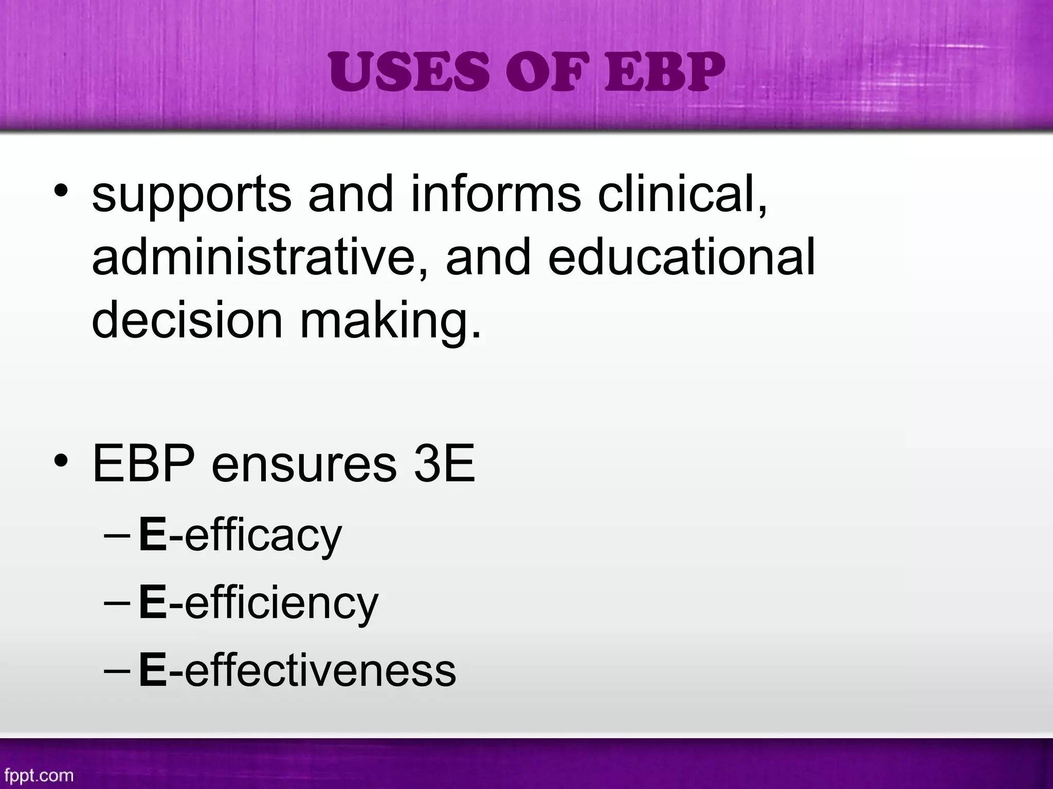 • supports and informs clinical,
administrative, and educational
decision making.
• EBP ensures 3E
–E-efficacy
–E-efficiency
–E-effectiveness
USES OF EBP
 