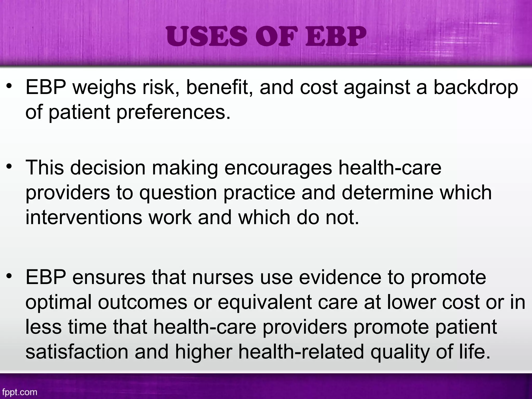 • EBP weighs risk, benefit, and cost against a backdrop
of patient preferences.
• This decision making encourages health-care
providers to question practice and determine which
interventions work and which do not.
• EBP ensures that nurses use evidence to promote
optimal outcomes or equivalent care at lower cost or in
less time that health-care providers promote patient
satisfaction and higher health-related quality of life.
USES OF EBP
 