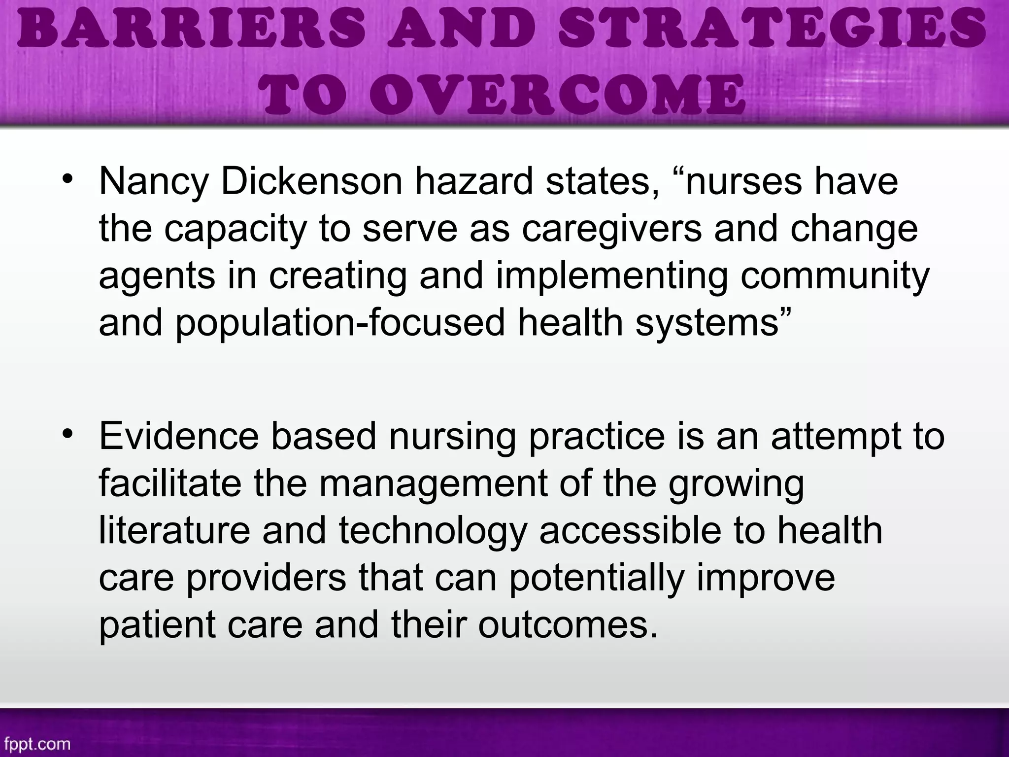 • Nancy Dickenson hazard states, “nurses have
the capacity to serve as caregivers and change
agents in creating and implementing community
and population-focused health systems”
• Evidence based nursing practice is an attempt to
facilitate the management of the growing
literature and technology accessible to health
care providers that can potentially improve
patient care and their outcomes.
BARRIERS AND STRATEGIES
TO OVERCOME
 