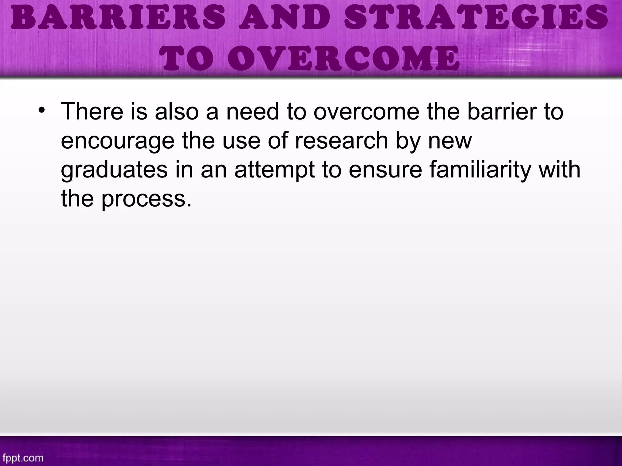 • There is also a need to overcome the barrier to
encourage the use of research by new
graduates in an attempt to ensure familiarity with
the process.
BARRIERS AND STRATEGIES
TO OVERCOME
 