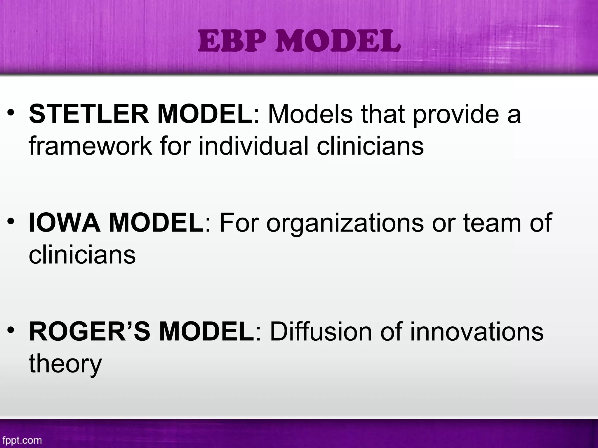 • STETLER MODEL: Models that provide a
framework for individual clinicians
• IOWA MODEL: For organizations or team of
clinicians
• ROGER’S MODEL: Diffusion of innovations
theory
EBP MODEL
 