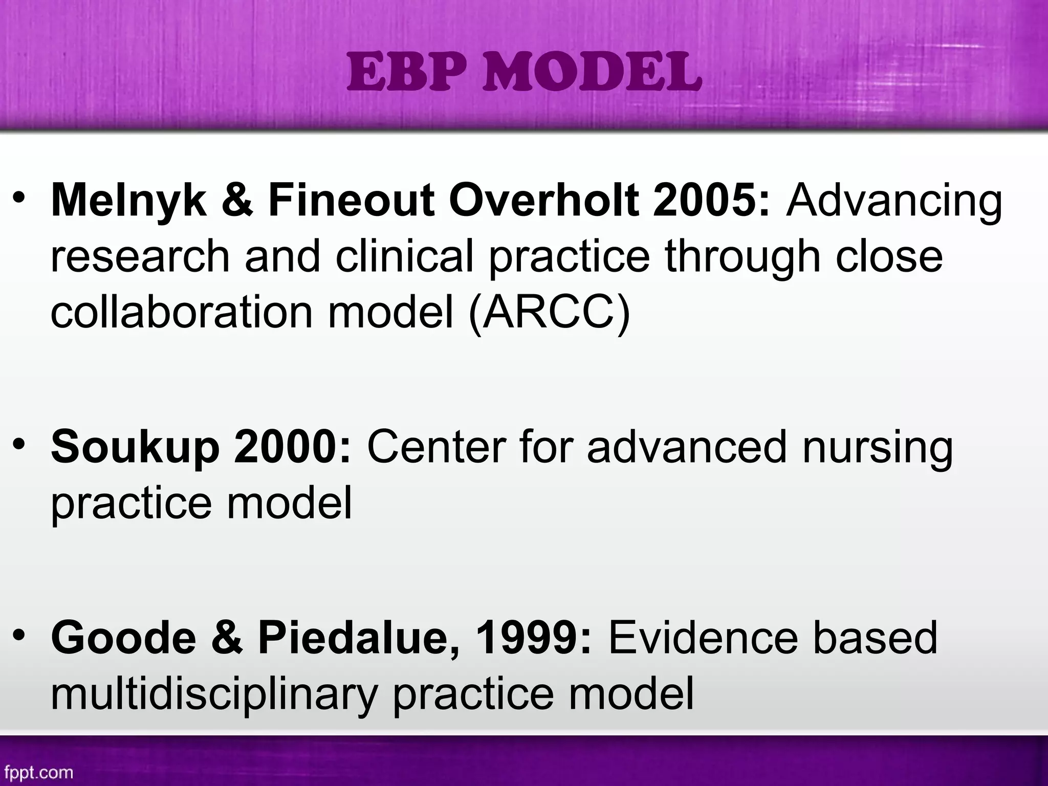 • Melnyk & Fineout Overholt 2005: Advancing
research and clinical practice through close
collaboration model (ARCC)
• Soukup 2000: Center for advanced nursing
practice model
• Goode & Piedalue, 1999: Evidence based
multidisciplinary practice model
EBP MODEL
 