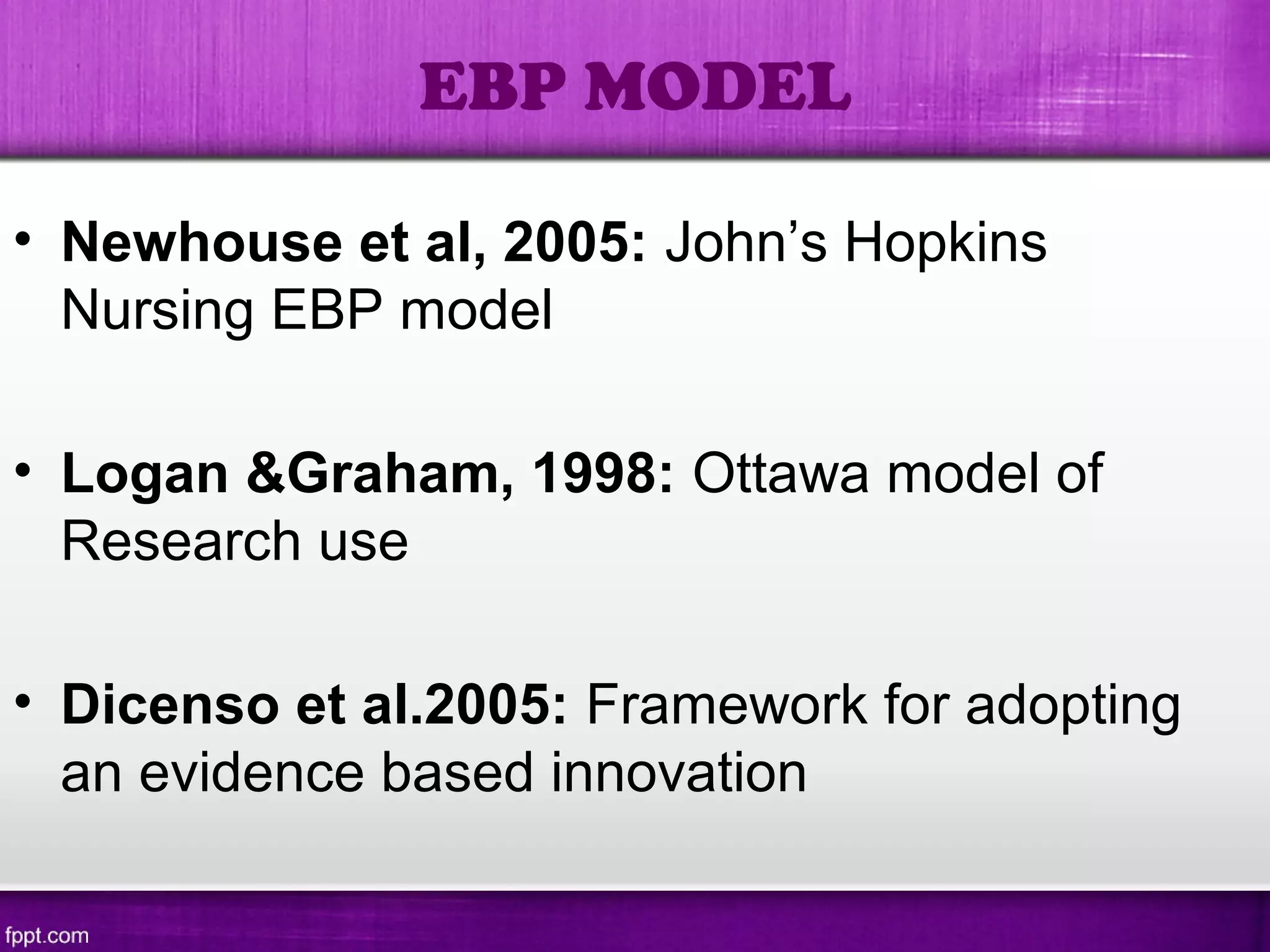 • Newhouse et al, 2005: John’s Hopkins
Nursing EBP model
• Logan &Graham, 1998: Ottawa model of
Research use
• Dicenso et al.2005: Framework for adopting
an evidence based innovation
EBP MODEL
 