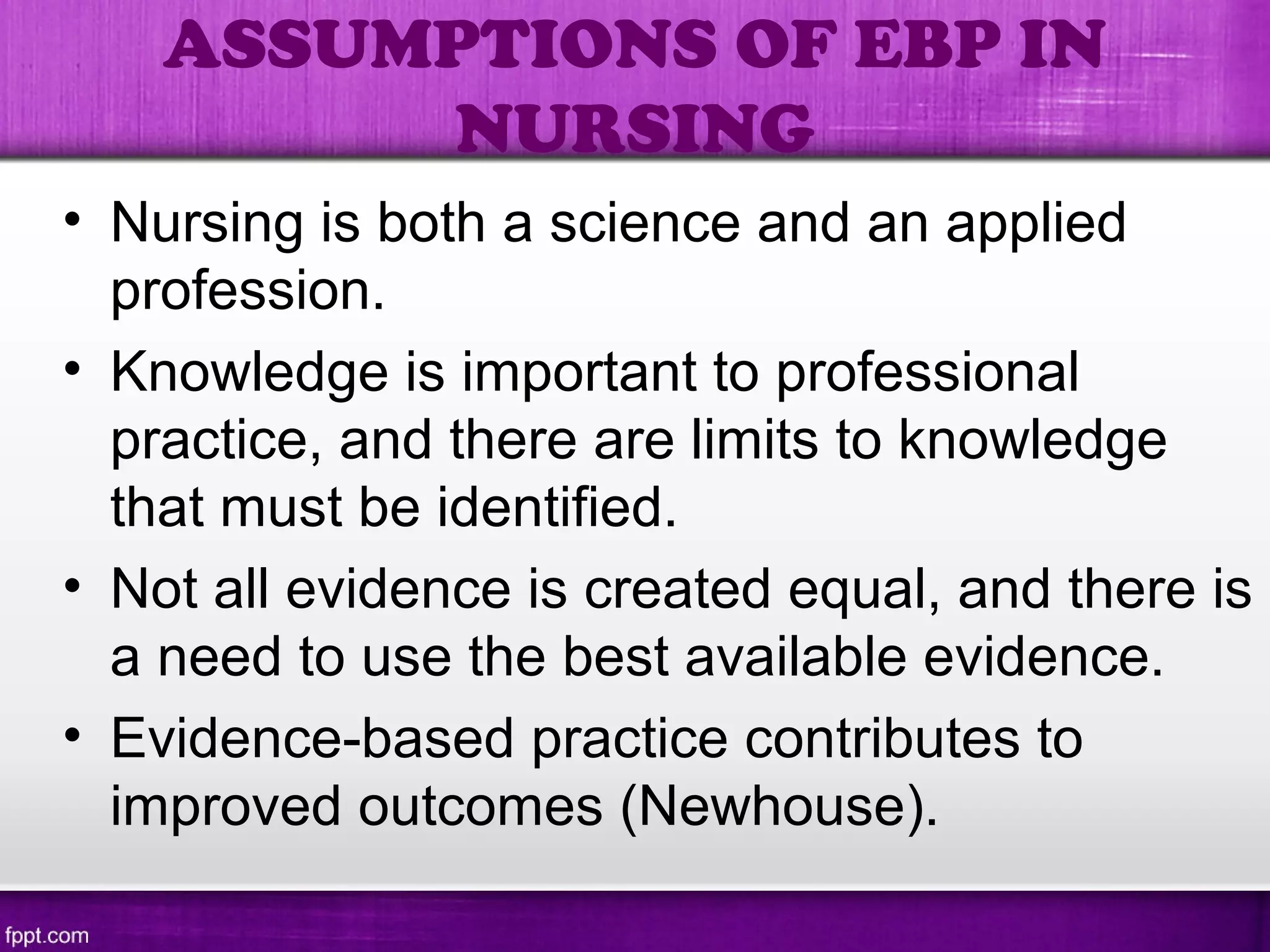 • Nursing is both a science and an applied
profession.
• Knowledge is important to professional
practice, and there are limits to knowledge
that must be identified.
• Not all evidence is created equal, and there is
a need to use the best available evidence.
• Evidence-based practice contributes to
improved outcomes (Newhouse).
ASSUMPTIONS OF EBP IN
NURSING
 