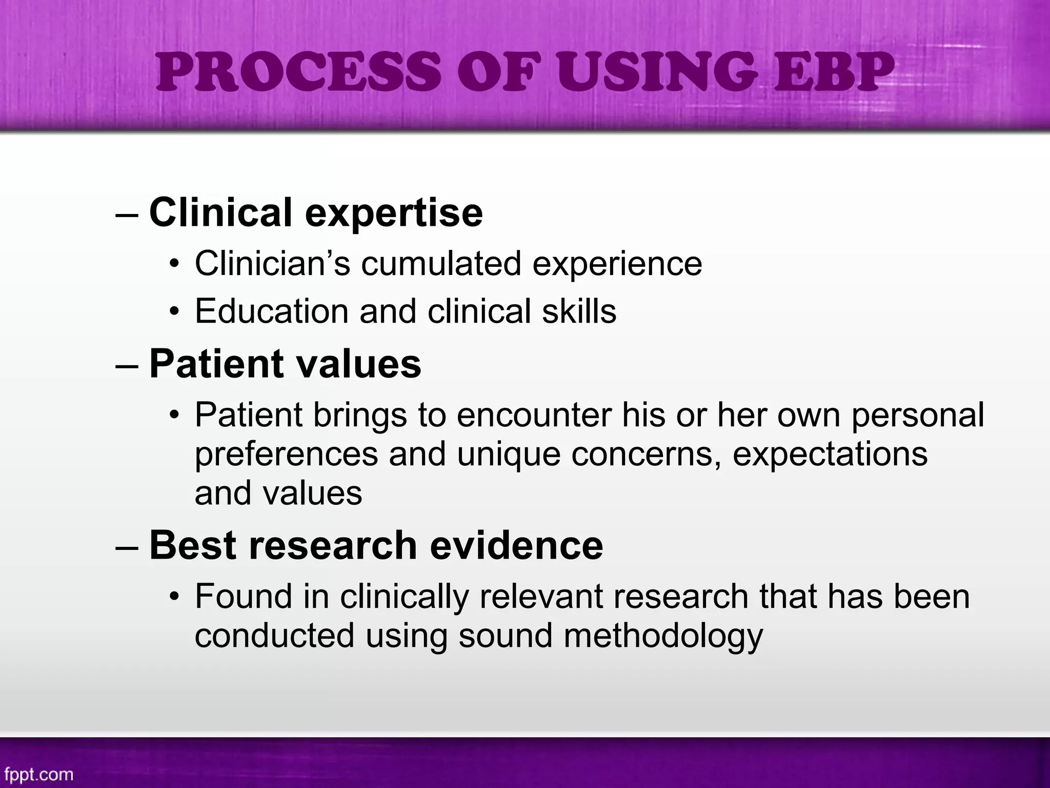 – Clinical expertise
• Clinician’s cumulated experience
• Education and clinical skills
– Patient values
• Patient brings to encounter his or her own personal
preferences and unique concerns, expectations
and values
– Best research evidence
• Found in clinically relevant research that has been
conducted using sound methodology
PROCESS OF USING EBP
 