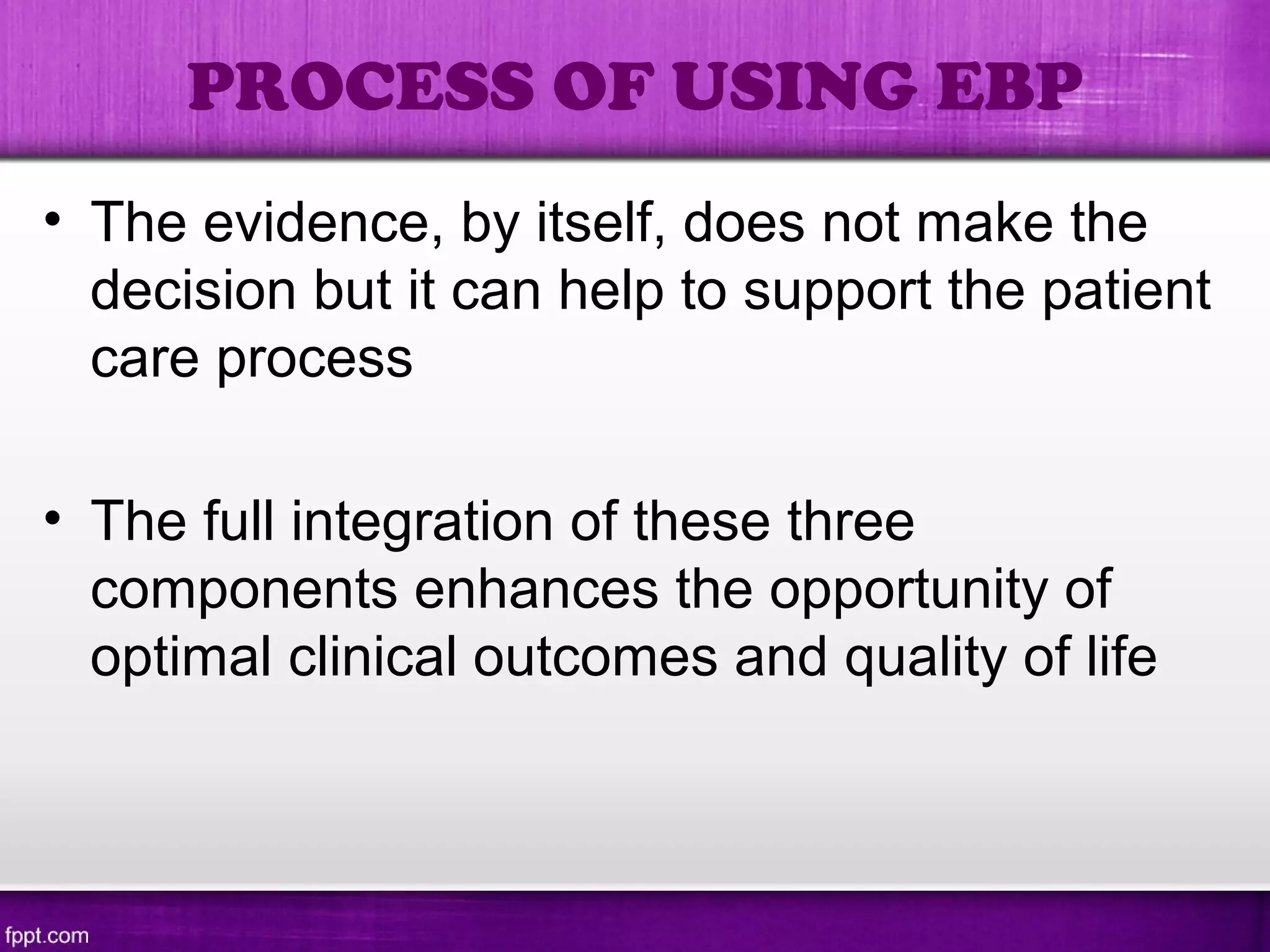 PROCESS OF USING EBP
• The evidence, by itself, does not make the
decision but it can help to support the patient
care process
• The full integration of these three
components enhances the opportunity of
optimal clinical outcomes and quality of life
 
