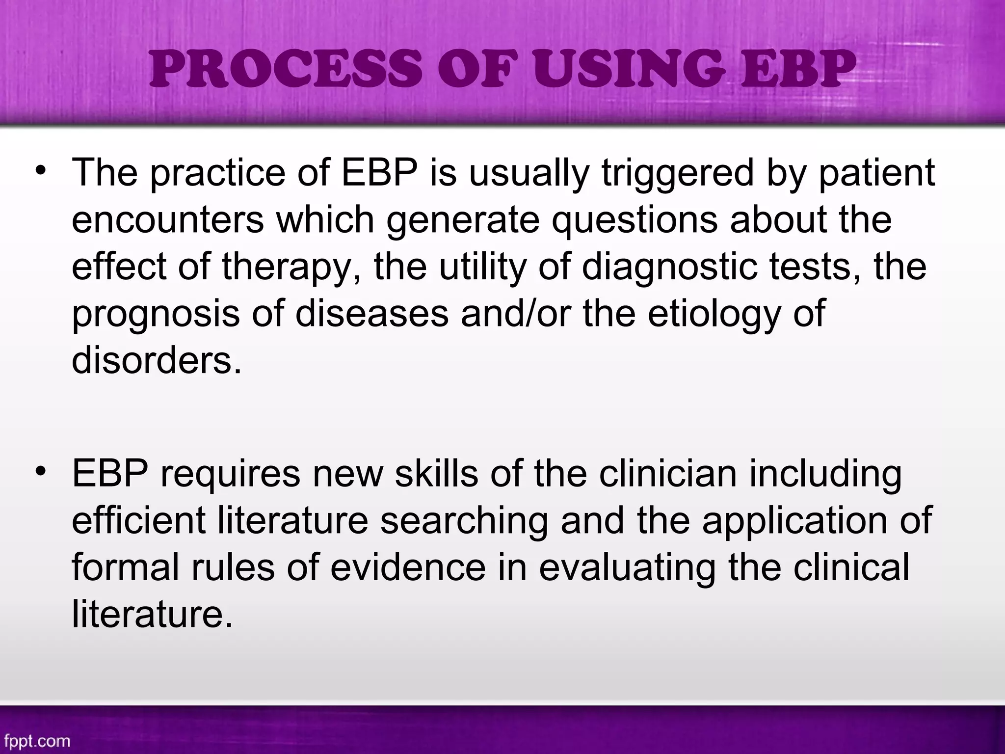 PROCESS OF USING EBP
• The practice of EBP is usually triggered by patient
encounters which generate questions about the
effect of therapy, the utility of diagnostic tests, the
prognosis of diseases and/or the etiology of
disorders.
• EBP requires new skills of the clinician including
efficient literature searching and the application of
formal rules of evidence in evaluating the clinical
literature.
 